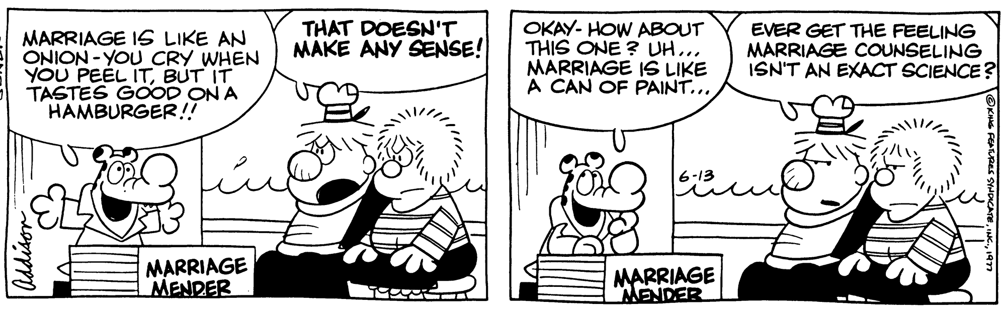 Font OCR: MARRIAGE IS LIKE AN ONION-YOU CRY WHEN YOU PEEL ITBUT IT TASTES GOOD ON A HAMBURGER!! OX MARRIAGE MENDER THAT DOESN'T MAKE ANY SENSE! OKAY-HOW ABOUT THIS ONE? UH... MARRIAGE IS LIKE A CAN OF PAINT.... 6-13 MARRIAGE MENDER EVER GET THE FEELING MARRIAGE COUNSELING ISN'T AN EXACT SCIENCE? MARRIAGE IS LIKE AN ONION - YOU CRY WHEN YOU PEEL ITBUT IT TASTES GOOD ON A HAMBURGER !! OX MARRIAGE MENDER THAT DOESN'T MAKE ANY SENSE ! OKAY - HOW ABOUT THIS ONE ? UH ... MARRIAGE IS LIKE A CAN OF PAINT .... 6-13 MARRIAGE MENDER EVER GET THE FEELING MARRIAGE COUNSELING ISN'T AN EXACT SCIENCE ?