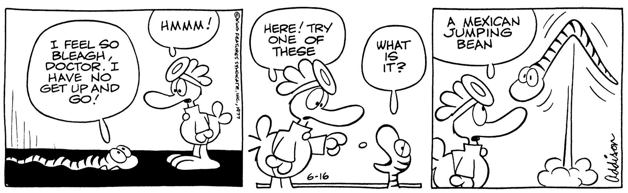 Style OCR: I FEEL SO BLEAGHDOCTOR. I HAVE NO GET UP AND GO! HMMM! ?KING FEATURES SYNDICATE197 HERE! TRY ONE OF THESE 6-16 WHAT IS IT? A MEXICAN JUMPING BEAN Addison I FEEL SO BLEAGHDOCTOR . I HAVE NO GET UP AND GO ! HMMM ! ?KING FEATURES SYNDICATEINC .197 HERE ! TRY ONE OF THESE 6-16 WHAT IS IT ? A MEXICAN JUMPING BEAN Addison