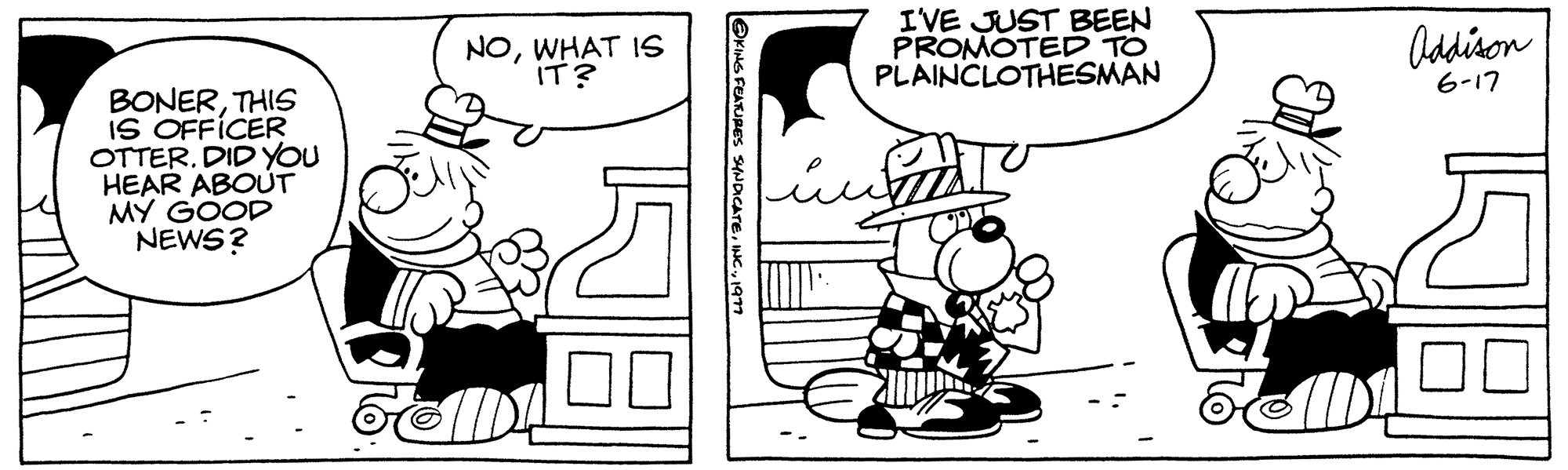 Interaction OCR: BONERTHIS IS OFFICER OTTER. DID YOU HEAR ABOUT MY GOOD NEWS? NOWHAT IS IT? @KING FEATURES SYNDICATE1977 I'VE JUST BEEN PROMOTED TO PLAINCLOTHESMAN Addison 6-17 100 BONERTHIS IS OFFICER OTTER . DID YOU HEAR ABOUT MY GOOD NEWS ? NOWHAT IS IT ? @KING FEATURES SYNDICATEINC .1977 I'VE JUST BEEN PROMOTED TO PLAINCLOTHESMAN Addison 6-17 100