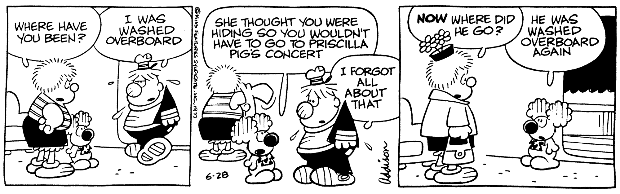 Style OCR: WHERE HAVE I WAS WASHED YOU BEEN? OVERBOARD DI KING FEATURES SYNDICATE1971 SHE THOUGHT YOU WERE HIDING SO YOU WOULDN'T HAVE TO GO TO PRISCILLA PIG'S CONCERT 6-28 I FORGOT ALL ABOUT THAT Addison NOW WHERE DID HE GO? HE WAS WASHED OVERBOARD AGAIN WHERE HAVE I WAS WASHED YOU BEEN ? OVERBOARD DI KING FEATURES SYNDICATE1971 SHE THOUGHT YOU WERE HIDING SO YOU WOULDN'T HAVE TO GO TO PRISCILLA PIG'S CONCERT 6-28 I FORGOT ALL ABOUT THAT Addison NOW WHERE DID HE GO ? HE WAS WASHED OVERBOARD AGAIN