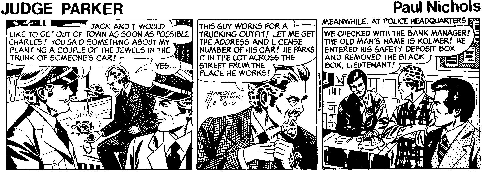 Fictional character OCR: JUDGE PARKER Paul Nichols MEANWHILEAT POLICE HEADQUARTERS THIS GUY WORKS FOR A LIKE TO GET OUT OF TOWN AS SOON AS POSSIBLETRUCKING OUTFIT! LET ME GET WE CHECKED WITH THE BANK MANAGER! THE ADDRESS AND LICENSE NUMBER OF HIS CAR! HE PARKS IT IN THE LOT ACROSS THE STREET FROM THE PLACE HE WORKS! JACK AND I WOULD CHARLES! YOU SAID SOMETHING ABOUT MY PLANTING A COUPLE OF THE JEWELS IN THE TRUNK OF 5OMEONE'S CAR! THE OLD MAN'S NAME IS KOLMER! HE ENTERED HIS SAFETY DEPOSIT BOX AND REMOVED THE BLACK BOXLIEUTENANT! YES... HAROLD Doux 6-2 JUDGE PARKER Paul Nichols MEANWHILEAT POLICE HEADQUARTERS THIS GUY WORKS FOR A LIKE TO GET OUT OF TOWN AS SOON AS POSSIBLETRUCKING OUTFIT! LET ME GET WE CHECKED WITH THE BANK MANAGER! THE ADDRESS AND LICENSE NUMBER OF HIS CAR! HE PARKS IT IN THE LOT ACROSS THE STREET FROM THE PLACE HE WORKS! JACK AND I WOULD CHARLES! YOU SAID SOMETHING ABOUT MY PLANTING A COUPLE OF THE JEWELS IN THE TRUNK OF 5OMEONE'S CAR! THE OLD MAN'S NAME IS KOLMER! HE ENTERED HIS SAFETY DEPOSIT BOX AND REMOVED THE BLACK BOXLIEUTENANT! YES... HAROLD Doux 6-2