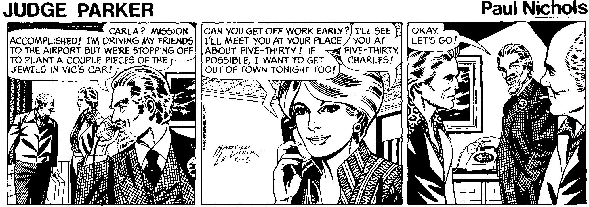 Line OCR: JUDGE PARKER Paul Nichols CARLA? MISSION CAN YOU GET OFF WORK EARLY? I'LL SEE ACCOMPLISHED! I'M DRIVING MY FRIENDS I'LL MEET YOU AT YOUR PLACE / YOU AT TO THE AIRPORT BUT WE'RE STOPPING OFF TO PLANT A COUPLE PIECES OF THE JEWELS IN VIC'S CAR! OKAYLET'S GO! ABOUT FIVE-THIRTY! IF POSSIBLEI WANT TO GET OUT OF TÓWN TONIGHT TOO! FIVE-THIRTY CHARLES! AROLD Doux 6-3 dreame JUDGE PARKER Paul Nichols CARLA? MISSION CAN YOU GET OFF WORK EARLY? I'LL SEE ACCOMPLISHED! I'M DRIVING MY FRIENDS I'LL MEET YOU AT YOUR PLACE / YOU AT TO THE AIRPORT BUT WE'RE STOPPING OFF TO PLANT A COUPLE PIECES OF THE JEWELS IN VIC'S CAR! OKAYLET'S GO! ABOUT FIVE-THIRTY! IF POSSIBLEI WANT TO GET OUT OF TÓWN TONIGHT TOO! FIVE-THIRTY CHARLES! AROLD Doux 6-3 dreame