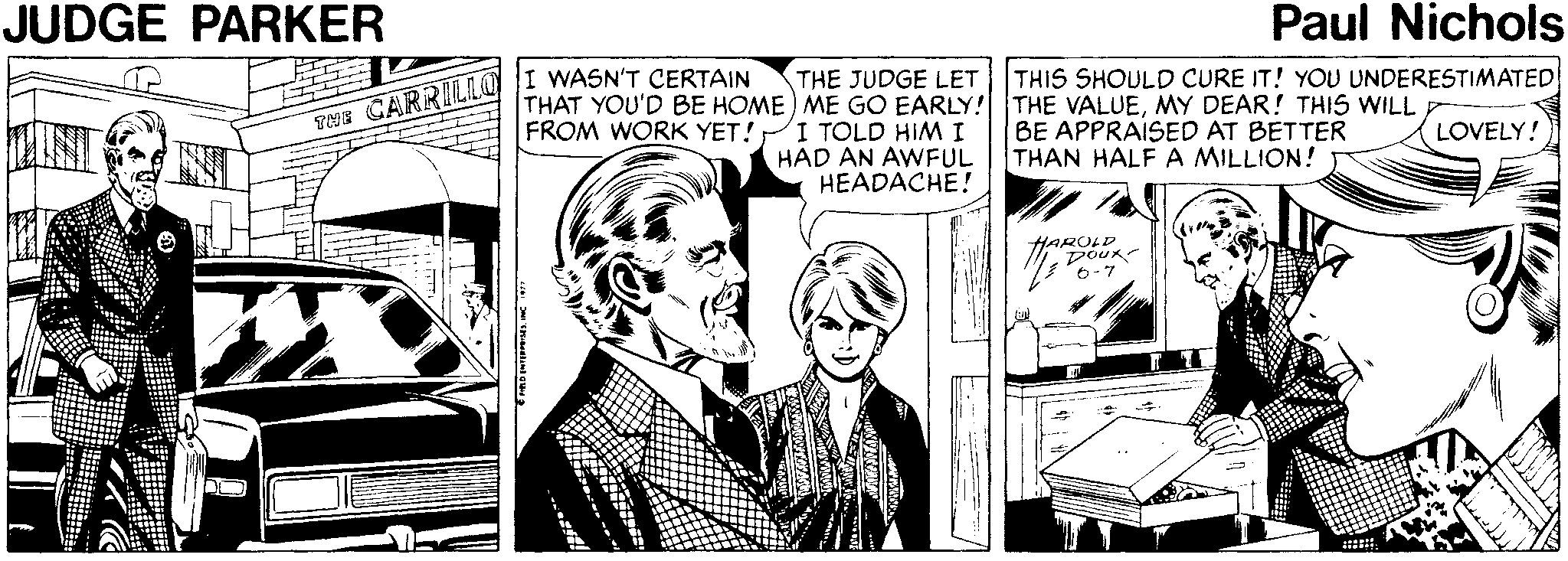 Drawing OCR: JUDGE PARKER Paul Nichols TNE CARRILILO |I WASN'T CERTAIN FROM WORK YET! THE JUDGE LET THIS SHOULD CURE IT! YOU UNDERESTIMATED THAT YOU'D BE HOME) ME GO EARLY! THE VALUEMY DEAR! THIS WILL I TOLD HIMI HAD AN AWFUL HEADACHE! BE APPRAISED AT BETTER THAN HALF A MILLION! LOVELY! HAROLD JUDGE PARKER Paul Nichols TNE CARRILILO |I WASN'T CERTAIN FROM WORK YET! THE JUDGE LET THIS SHOULD CURE IT! YOU UNDERESTIMATED THAT YOU'D BE HOME) ME GO EARLY! THE VALUEMY DEAR! THIS WILL I TOLD HIMI HAD AN AWFUL HEADACHE! BE APPRAISED AT BETTER THAN HALF A MILLION! LOVELY! HAROLD
