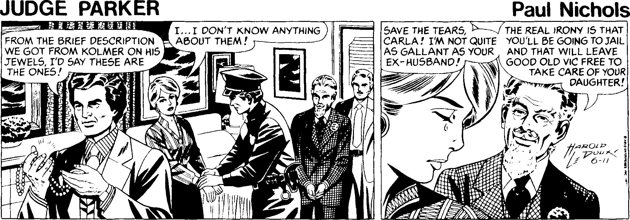 Conversation OCR: JUDGE PARKER Paul Nichols SAVE THE TEARSTHE REAL IRONY IS THAT CARLA! I'M NOT QUITE YOU'LL BE GOING TO JAIL AND THAT WILL LEAVE GOOD OLD VIC FREE TO TAKE CARE OF YOUR DAUGHTER! I...I DON'T KNOW ANYTHING ABOUT THEM! FROM THE BRIEF DESCRIPTION WE GOT FROM KOLMER ON HIS JEWELSI'D SAY THESE ARE THE ONES! AS GALLANT AS YOUR EX-HUSBAND! HAROLD DUUR 6-11 JUDGE PARKER Paul Nichols SAVE THE TEARSTHE REAL IRONY IS THAT CARLA! I'M NOT QUITE YOU'LL BE GOING TO JAIL AND THAT WILL LEAVE GOOD OLD VIC FREE TO TAKE CARE OF YOUR DAUGHTER! I...I DON'T KNOW ANYTHING ABOUT THEM! FROM THE BRIEF DESCRIPTION WE GOT FROM KOLMER ON HIS JEWELSI'D SAY THESE ARE THE ONES! AS GALLANT AS YOUR EX-HUSBAND! HAROLD DUUR 6-11