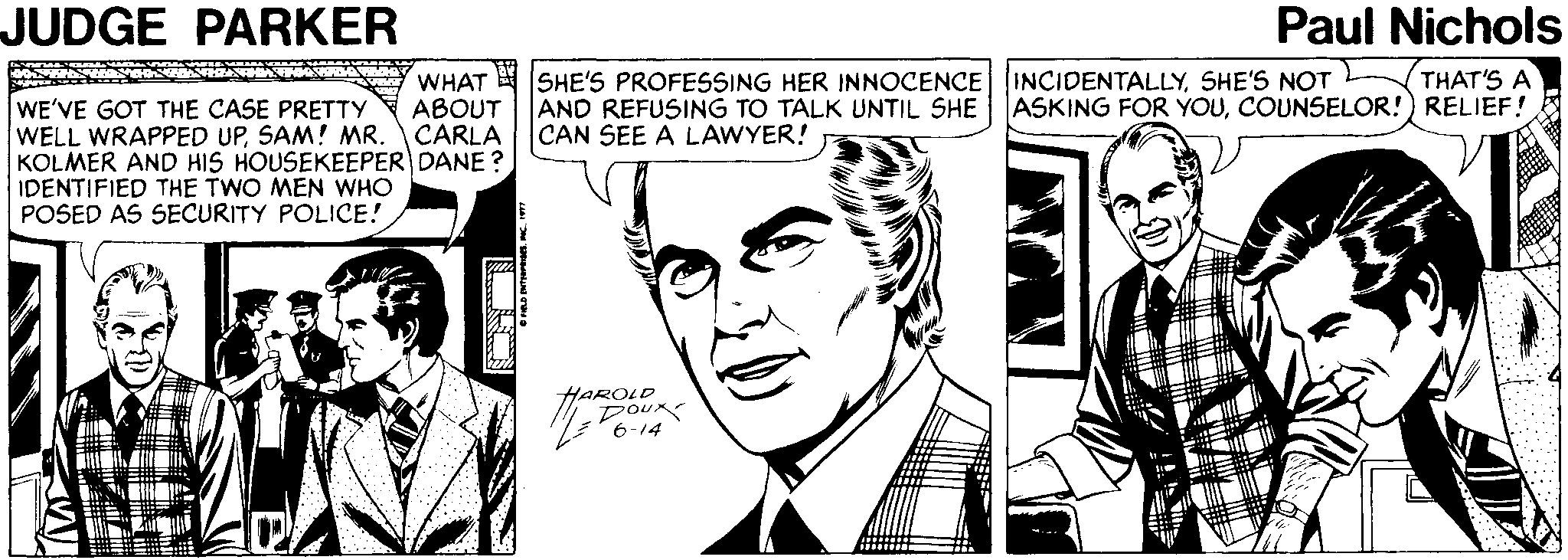 White OCR: JUDGE PARKER Paul Nichols THAT'S A WHAT SHE'S PROFESSING HER INNOCENCE INCIDENTALLYSHE'S NOT ABOUT AND REFUSING TO TALK UNTIL SHE ASKING FOR YOUCOUNSELOR!) RELIEF! WE'VE GOT THE CASE PRETTY WELL WRAPPED UPSAM! MR. CARLA KOLMER AND HIS HOUSEKEEPER DANE? IDENTIFIED THE TWO MEN WHO POSED AS SECURITY POLICE! CAN SEE A LAWYER! HAROLD 6-14 JUDGE PARKER Paul Nichols THAT'S A WHAT SHE'S PROFESSING HER INNOCENCE INCIDENTALLYSHE'S NOT ABOUT AND REFUSING TO TALK UNTIL SHE ASKING FOR YOUCOUNSELOR!) RELIEF! WE'VE GOT THE CASE PRETTY WELL WRAPPED UPSAM! MR. CARLA KOLMER AND HIS HOUSEKEEPER DANE? IDENTIFIED THE TWO MEN WHO POSED AS SECURITY POLICE! CAN SEE A LAWYER! HAROLD 6-14