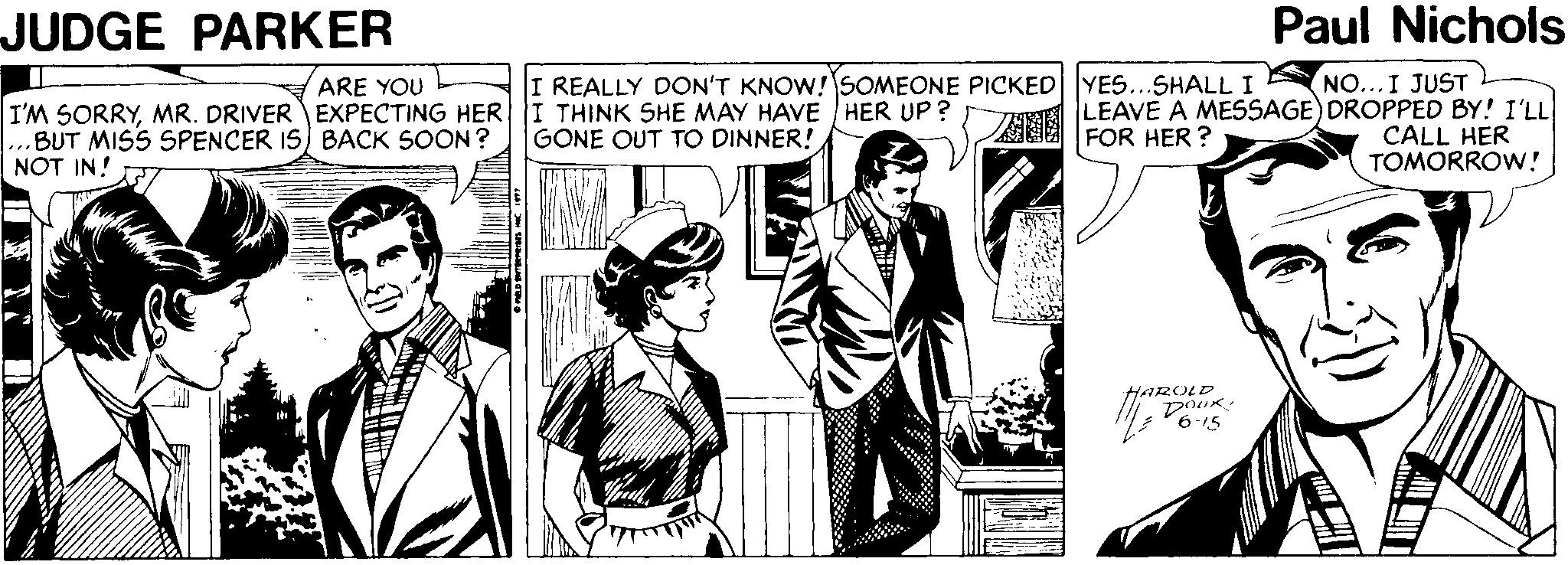 Newspaper OCR: JUDGE PARKER Paul Nichols %3D I'M SORRYMR. DRIVER EXPECTING HER I THINK SHE MAY HAVE HER UP? BUT MISS SPENCER IS) BACK SOON ? NOT IN! NO...I JUST LEAVE A MESSAGE) DROPPED BY! I'LL CALL HER TOMORROW! ARE YOU I REALLY DON'T KNOW! SOMEONE PICKED YES...SHALL I GONE OUT TO DINNER! FOR HER ? HAROLD 6-15 JUDGE PARKER Paul Nichols %3D I'M SORRYMR. DRIVER EXPECTING HER I THINK SHE MAY HAVE HER UP? BUT MISS SPENCER IS) BACK SOON ? NOT IN! NO...I JUST LEAVE A MESSAGE) DROPPED BY! I'LL CALL HER TOMORROW! ARE YOU I REALLY DON'T KNOW! SOMEONE PICKED YES...SHALL I GONE OUT TO DINNER! FOR HER ? HAROLD 6-15
