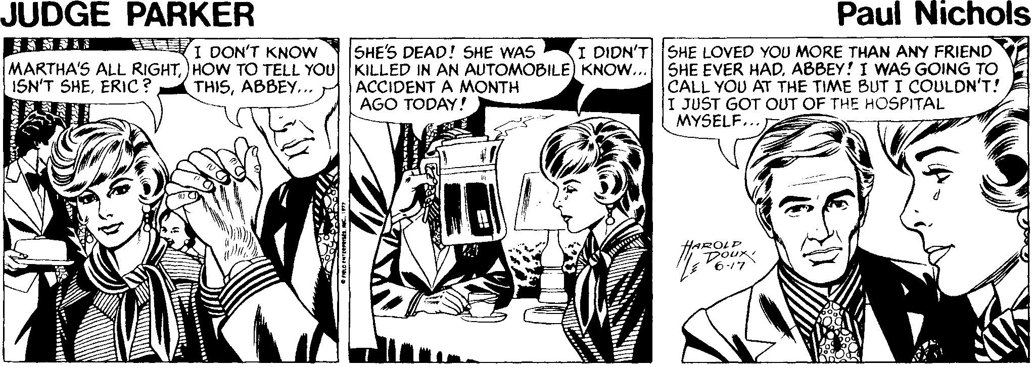 Comic book OCR: JUDGE PARKER Paul Nichols I DON'T KNOW SHE'S DEAD! SHE WAS I DIDN'T SHE LOVED YOU MORE THAN ANY FRIEND MARTHA'S ALL RIGHTHOW TO TELL YOU KILLED IN AN AUTOMOBILE) KNOW... ISN'T SHEERIC? SHE EVER HADABBEY! I WNAS GOING TO CALL YOU AT THE TIME BUT I COULDN'T! I JUST GOT OUT OF THE HOSPITAL MYSELF... THIS.. ACCIDENT A MONTH AGO TODAY! HAROLP Doux 6-17 JUDGE PARKER Paul Nichols I DON'T KNOW SHE'S DEAD! SHE WAS I DIDN'T SHE LOVED YOU MORE THAN ANY FRIEND MARTHA'S ALL RIGHTHOW TO TELL YOU KILLED IN AN AUTOMOBILE) KNOW... ISN'T SHEERIC? SHE EVER HADABBEY! I WNAS GOING TO CALL YOU AT THE TIME BUT I COULDN'T! I JUST GOT OUT OF THE HOSPITAL MYSELF... THIS.. ACCIDENT A MONTH AGO TODAY! HAROLP Doux 6-17