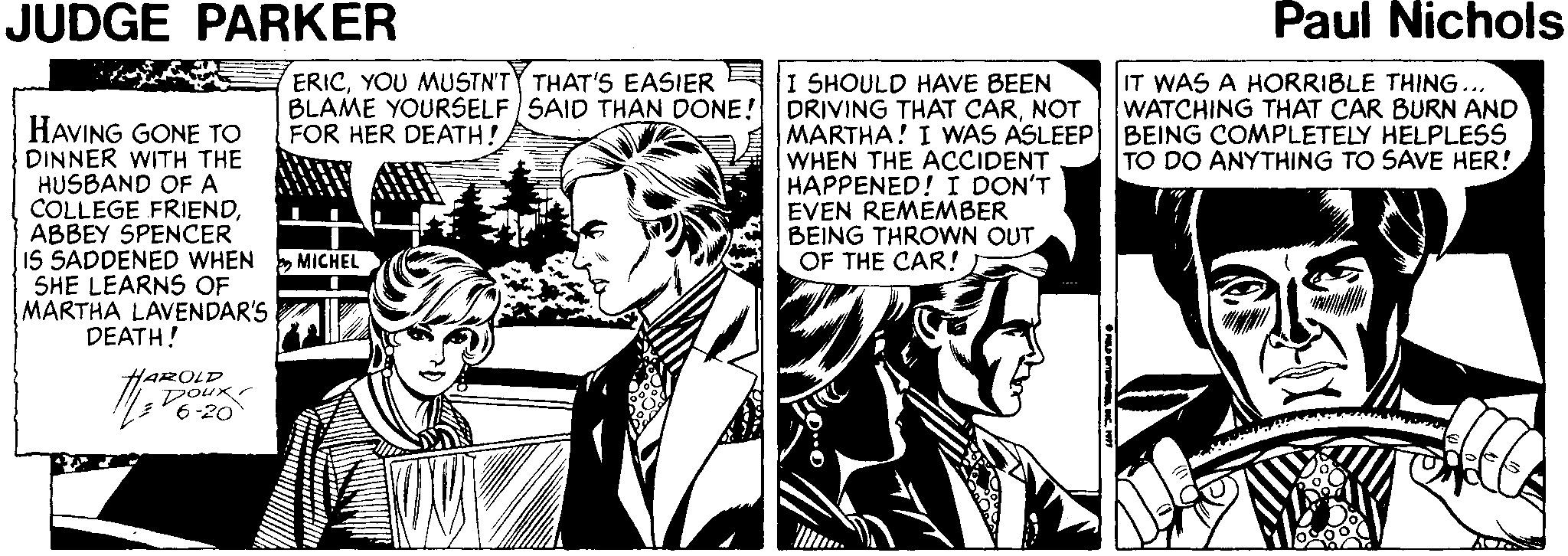 Fictional character OCR: JUDGE PARKER Paul Nichols ERICYOU MUSTN'TY THAT'S EASIER BLAME YOURSELF SAID THAN DONE! FOR HER DEATH! HAVING GONE TO DINNER WITH THE HUSBAND OF A COLLEGE FRIENDABBEY SPENCER IS SADDENED WHEN MICHEL SHE LEARNS OF MARTHA LAVENDAR'S DEATH! I SHOULD HAVE BEEN DRIVING THAT CARNOT MARTHA! I WAS ASLEEP WHEN THE ACCIDENT HAPPENED! I DON'T EVEN REMEMBER BEING THROWN OUT OF THE CAR! IT WAS A HORRIBLE THING... WATCHING THAT CAR BURN AND BEING COMPLETELY HELPLESS TO DO ANYTHING TO SAVE HER! HAROLD Doux 6-20 JUDGE PARKER Paul Nichols ERICYOU MUSTN'TY THAT'S EASIER BLAME YOURSELF SAID THAN DONE! FOR HER DEATH! HAVING GONE TO DINNER WITH THE HUSBAND OF A COLLEGE FRIENDABBEY SPENCER IS SADDENED WHEN MICHEL SHE LEARNS OF MARTHA LAVENDAR'S DEATH! I SHOULD HAVE BEEN DRIVING THAT CARNOT MARTHA! I WAS ASLEEP WHEN THE ACCIDENT HAPPENED! I DON'T EVEN REMEMBER BEING THROWN OUT OF THE CAR! IT WAS A HORRIBLE THING... WATCHING THAT CAR BURN AND BEING COMPLETELY HELPLESS TO DO ANYTHING TO SAVE HER! HAROLD Doux 6-20