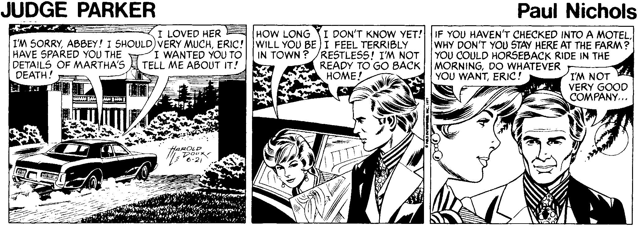 Monochrome OCR: JUDGE PARKER Paul Nichols I LOVED HER I'M SORRYERIC! WILL YOU BE)I FEEL TERRIBLY I WANTED YOU TO TELL ME ABOUT IT! HOW LONG I DON'T KNOW YET! IF YOU HAVEN'T CHECKED INTO A MOTELHAVE SPARED YOU THE DETAILS OF MARTHA'S DEATH! /RESTLESS! I'M NOT READY TO GO BACK HOME! WHY DON'T YOU STAY HERE AT THE FARM? YOU COULD HORSEBACK RIDE IN THE MORNINGDO WHATEVER YOU WANTERIC! IN TOWN ? I'M NOT VERY GOOD COMPANY... www A HAROLD JUDGE PARKER Paul Nichols I LOVED HER I'M SORRYABBEY! I SHOULD)VERY MUCHERIC! WILL YOU BE)I FEEL TERRIBLY I WANTED YOU TO TELL ME ABOUT IT! HOW LONG I DON'T KNOW YET! IF YOU HAVEN'T CHECKED INTO A MOTELHAVE SPARED YOU THE DETAILS OF MARTHA'S DEATH! /RESTLESS! I'M NOT READY TO GO BACK HOME! WHY DON'T YOU STAY HERE AT THE FARM? YOU COULD HORSEBACK RIDE IN THE MORNINGDO WHATEVER YOU WANTERIC! IN TOWN ? I'M NOT VERY GOOD COMPANY... www A HAROLD