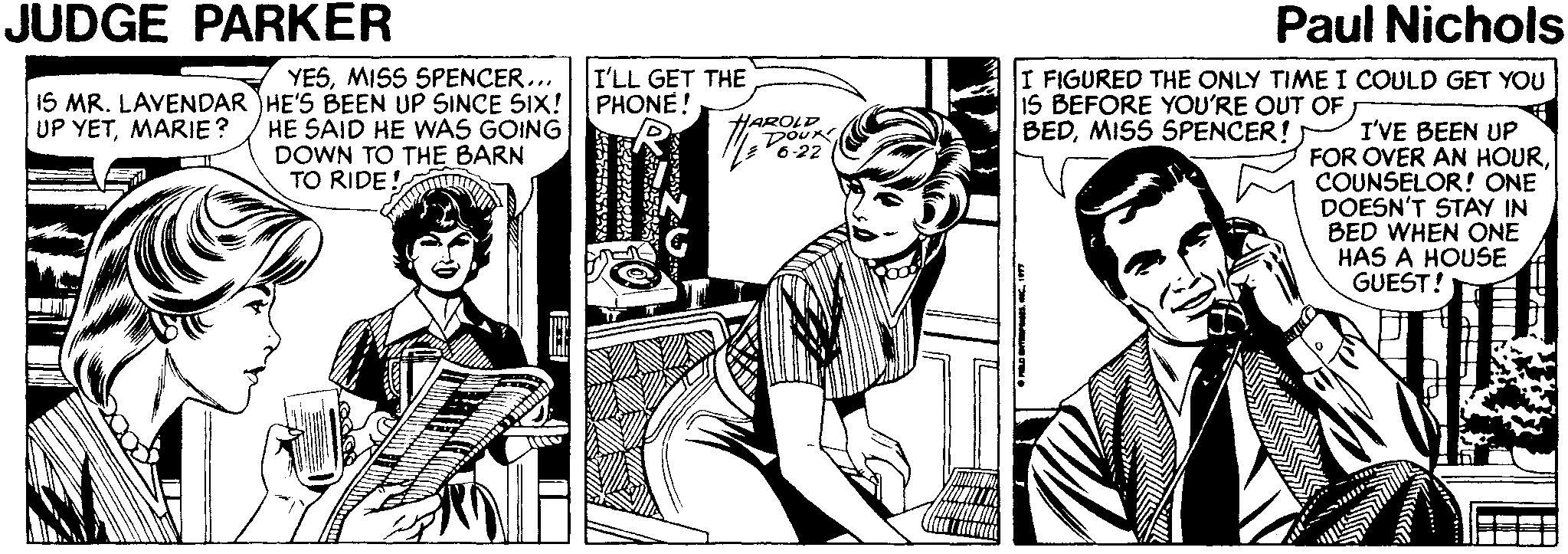Publication OCR: JUDGE PARKER Paul Nichols I'LL GET THE PHONE! YESMISS SPENCER... 1S MR. LAVENDAR HE'S BEEN UP SINCE SIX! UP YETMARIE? I FIGURED THE ONLY TIME I COULD GET YOU IS BEFORE YOU'RE OUT OF BEDMISS SPENCER! HE SAID HE WAS GOING DOWN TO THE BARN TO RIDE HAROLD DOUR 6-22 I'VE BEEN UP FOR OVER AN HOURCOUNSELOR! ONE DOESN'T STAY IN BED WHEN ONE HAS A HOUSE GUEST! JUDGE PARKER Paul Nichols I'LL GET THE PHONE! YESMISS SPENCER... 1S MR. LAVENDAR HE'S BEEN UP SINCE SIX! UP YETMARIE? I FIGURED THE ONLY TIME I COULD GET YOU IS BEFORE YOU'RE OUT OF BEDMISS SPENCER! HE SAID HE WAS GOING DOWN TO THE BARN TO RIDE HAROLD DOUR 6-22 I'VE BEEN UP FOR OVER AN HOURCOUNSELOR! ONE DOESN'T STAY IN BED WHEN ONE HAS A HOUSE GUEST!