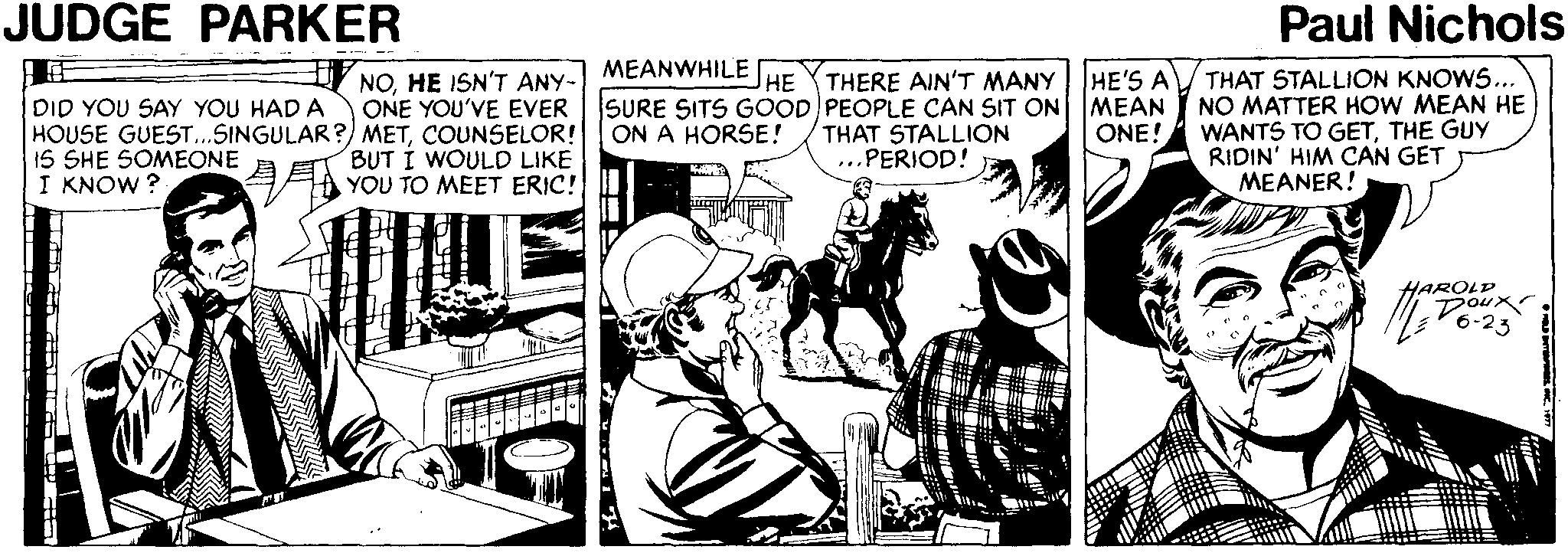Comics OCR: JUDGE PARKER Paul Nichols MEANWHILE NOHE ISN'T ANY- ONE YOU'VE EVER HOUSE GUEST...SINGULAR?) METCOUNSELOR! BUT I WOULD LIKE YOU TO MEET ERIC! HE'S A MEAN ONE! THAT STALLION KNOWS... NO MATTER HOW MEAN HE WANTS TO GETTHE GUY RIDIN' HIM CAN GET MEANER! HE THERE AIN'T MANY SURE SITS GOOD PEOPLE CAN SIT ON ON A HORSE! DID YOU SAY YOU HAD A THAT STALLION IS SHE SOMEONE I KNOW ? ...PERIOD! HAROLD Doux JUDGE PARKER Paul Nichols MEANWHILE NOHE ISN'T ANY- ONE YOU'VE EVER HOUSE GUEST...SINGULAR?) METCOUNSELOR! BUT I WOULD LIKE YOU TO MEET ERIC! HE'S A MEAN ONE! THAT STALLION KNOWS... NO MATTER HOW MEAN HE WANTS TO GETTHE GUY RIDIN' HIM CAN GET MEANER! HE THERE AIN'T MANY SURE SITS GOOD PEOPLE CAN SIT ON ON A HORSE! DID YOU SAY YOU HAD A THAT STALLION IS SHE SOMEONE I KNOW ? ...PERIOD! HAROLD Doux