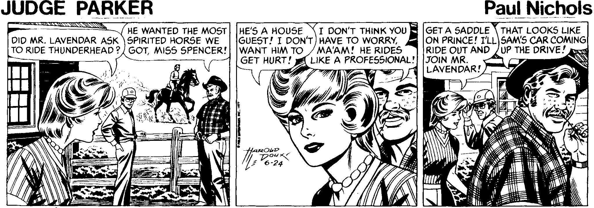 Font OCR: JUDGE PARKER Paul Nichols GET A SADDLE THAT LOOKS LIKE ON PRINCE! I'LL SAM'S CAR COMING RIDE OUT AND /UP THE DRIVE! HE WANTED THE MOST HE'S A HOUSE I DON'T THINK YOU DID MR. LAVENDAR ASKSPIRITED HORSE WE TO RIDE THUNDERHEAD ? GOTMISS SPENCER! WANT HIM TO GUEST! I DON'T) HAVE TO WORRYMA'AM! HE RIDES LIKE A PROFESSIONAL! JOIN MR. GET HURT! LAVENDAR! HAROLD Doux 6-24 JUDGE PARKER Paul Nichols GET A SADDLE THAT LOOKS LIKE ON PRINCE! I'LL SAM'S CAR COMING RIDE OUT AND /UP THE DRIVE! HE WANTED THE MOST HE'S A HOUSE I DON'T THINK YOU DID MR. LAVENDAR ASKSPIRITED HORSE WE TO RIDE THUNDERHEAD ? GOTMISS SPENCER! WANT HIM TO GUEST! I DON'T) HAVE TO WORRYMA'AM! HE RIDES LIKE A PROFESSIONAL! JOIN MR. GET HURT! LAVENDAR! HAROLD Doux 6-24