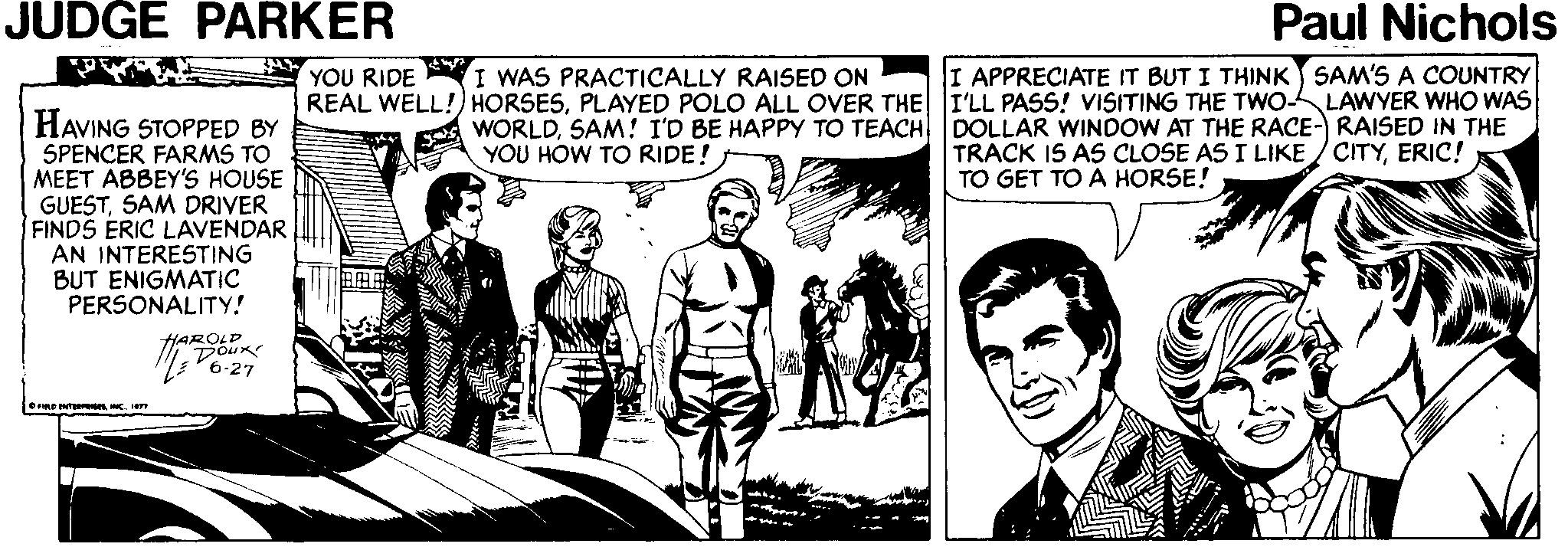 Line OCR: JUDGE PARKER Paul Nichols I WAS PRACTICALLY RAISED ON YOU RIDE REAL WELL!) HORSESPLAYED POLO ALL OVER THE I'LL PASS! VISITING THE TWO- I APPRECIATE IT BUT I THINK SAM'S A COUNTRY LAWYER WHO WAS HAVING STOPPED BY SPENCER FARMS TO MEET ABBEY'S HOUSE GUESTSAM DRIVER FINDS ERIC LAVENDAR AN INTERESTING BUT ENIGMATIC PERSONALITY! WORLDSAM! I'D BE HAPPY TO TEACH YOU HOW TO RIDE! DOLLAR WINDOW AT THE RACE- RAISED IN THE TRACK IS AS CLOSE AS I LIKE /CITYERIC! TO GET TO A HORSE! Inmo HAROLD M V6-27 JUDGE PARKER Paul Nichols I WAS PRACTICALLY RAISED ON YOU RIDE REAL WELL!) HORSESPLAYED POLO ALL OVER THE I'LL PASS! VISITING THE TWO- I APPRECIATE IT BUT I THINK SAM'S A COUNTRY LAWYER WHO WAS HAVING STOPPED BY SPENCER FARMS TO MEET ABBEY'S HOUSE GUESTSAM DRIVER FINDS ERIC LAVENDAR AN INTERESTING BUT ENIGMATIC PERSONALITY! WORLDSAM! I'D BE HAPPY TO TEACH YOU HOW TO RIDE! DOLLAR WINDOW AT THE RACE- RAISED IN THE TRACK IS AS CLOSE AS I LIKE /CITYERIC! TO GET TO A HORSE! Inmo HAROLD M V6-27