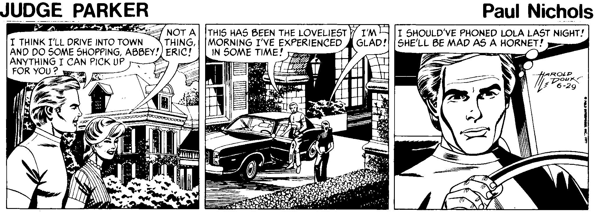 Art OCR: JUDGE PARKER Paul Nichols I THINK I'LL DRIVE INTO TOWN AND DO SOME SHOPPINGABBEY! ERIC! ANYTHING I CAN PICK UP FOR YOU ? NOT A THIS HAS BEEN THE LOVELIEST THINGMORNING I'VE EXPERIENCED IN SOME TIME! E I'M GLAD! SHE'LL BE MAD AS A HORNET! I SHOULD'VE PHONED LOLA LAST NIGHT! HAROLD Dour 6-29 JUDGE PARKER Paul Nichols I THINK I'LL DRIVE INTO TOWN AND DO SOME SHOPPINGABBEY! ERIC! ANYTHING I CAN PICK UP FOR YOU ? NOT A THIS HAS BEEN THE LOVELIEST THINGMORNING I'VE EXPERIENCED IN SOME TIME! E I'M GLAD! SHE'LL BE MAD AS A HORNET! I SHOULD'VE PHONED LOLA LAST NIGHT! HAROLD Dour 6-29