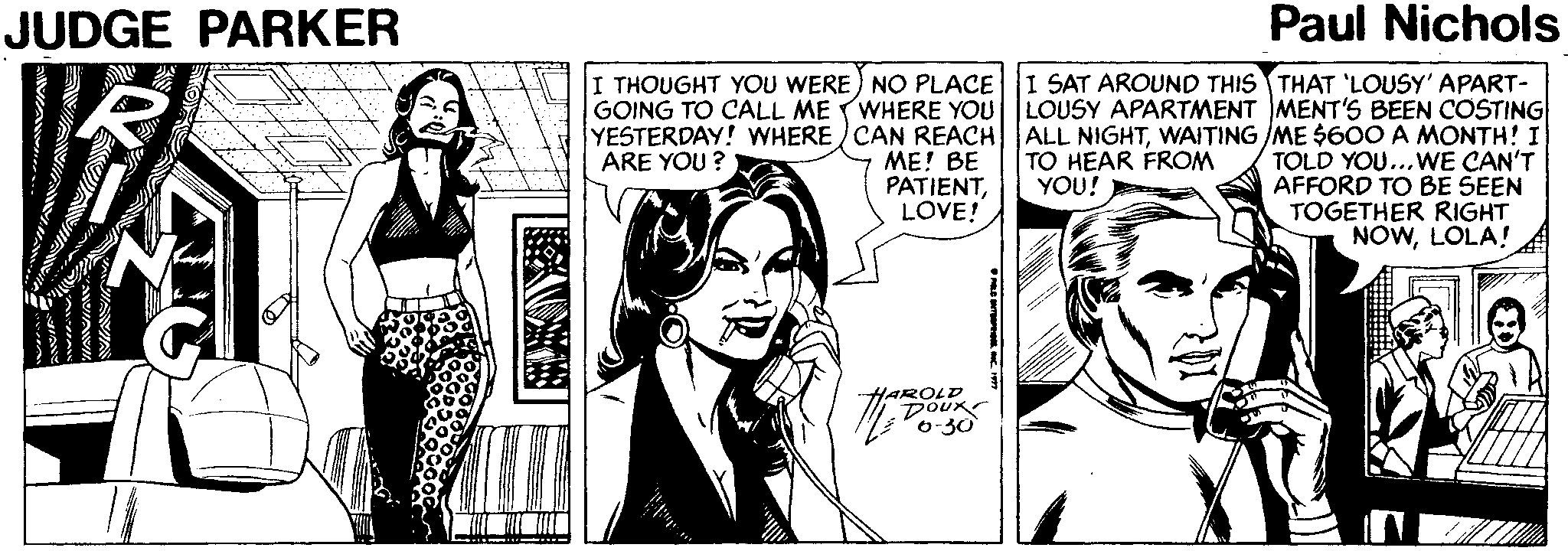 Comic book OCR: JUDGE PARKER Paul Nichols I THOUGHT YOU WERE) NO PLACE GOING TO CALL ME WHERE YOU YESTERDAY! WHERE CAN REACH ME! BE PATIENTLOVE! I SAT AROUND THIS THAT 'LOUSY' APART- LOUSY APARTMENT MENT'S BEEN COSTING ALL NIGHTWAITING /ME $60O A MONTH! I TOLD YOU...WE CAN'T AFFORD TO BE SEEN TOGETHER RIGHT NOWLOLA! ? TO HEAR FROM YOU! ARE YOU ? HAROLD DOUK -30 JUDGE PARKER Paul Nichols I THOUGHT YOU WERE) NO PLACE GOING TO CALL ME WHERE YOU YESTERDAY! WHERE CAN REACH ME! BE PATIENTLOVE! I SAT AROUND THIS THAT 'LOUSY' APART- LOUSY APARTMENT MENT'S BEEN COSTING ALL NIGHTWAITING /ME $60O A MONTH! I TOLD YOU...WE CAN'T AFFORD TO BE SEEN TOGETHER RIGHT NOWLOLA! ? TO HEAR FROM YOU! ARE YOU ? HAROLD DOUK -30