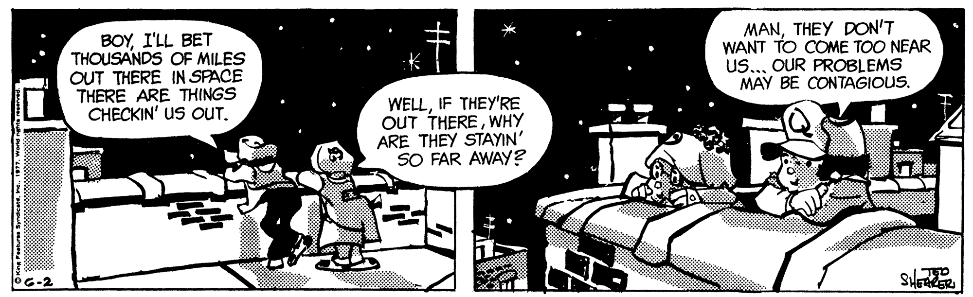 Fiction OCR: BOYI'LL BET THOUSANDS OF MILES OUT THERE IN SPACE THERE ARE THINGS CHECKIN' US OUT. MANTHEY DON'T WANT TO COME TOO NEAR US..OUR PROBLEMS MAY BE CONTAGIOUS. WELLIF THEY'RE OUT THEREWHY ARE THEY STAYIN' SO FAR AWAY? OC-2 SHERER OKing resturen Syndicerene. 197. word te reserved BOYI'LL BET THOUSANDS OF MILES OUT THERE IN SPACE THERE ARE THINGS CHECKIN' US OUT. MANTHEY DON'T WANT TO COME TOO NEAR US..OUR PROBLEMS MAY BE CONTAGIOUS. WELLIF THEY'RE OUT THEREWHY ARE THEY STAYIN' SO FAR AWAY? OC-2 SHERER OKing resturen Syndicerene. 197. word te reserved