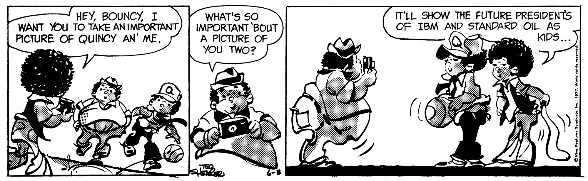 Font OCR: HEYI WANT YOU TO TAKE AN IMPORTANTPICTURE OF QUINCY AN' ME. WHAT'S SO IMPORTANT 'BOUT A PICTURE OF YOU TWO? IT'LL SHOW THE FUTURE PRESIDENTS OF IBM AND STANDARD OIL AS KIDS... HEYI WANT YOU TO TAKE AN IMPORTANTPICTURE OF QUINCY AN' ME. WHAT'S SO IMPORTANT 'BOUT A PICTURE OF YOU TWO? IT'LL SHOW THE FUTURE PRESIDENTS OF IBM AND STANDARD OIL AS KIDS...