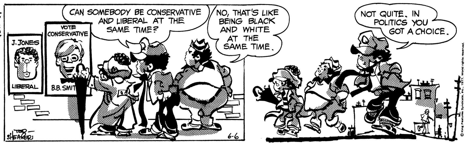 Fictional character OCR: CAN SOMEBODY BE CONSERVATIVE AND LIBERAL AT THE SAME TIME ? NOTHAT'S LIKE BEING BLACK AND WHITE AT THE SAME TIME NOT QUITEIN POLITICS YOU GOT A CHOICE. VOTE CONSERYATIVE J. JONES LIBERAL B.B. SMIT SHEARER 6-6 CAN SOMEBODY BE CONSERVATIVE AND LIBERAL AT THE SAME TIME ? NOTHAT'S LIKE BEING BLACK AND WHITE AT THE SAME TIME NOT QUITEIN POLITICS YOU GOT A CHOICE. VOTE CONSERYATIVE J. JONES LIBERAL B.B. SMIT SHEARER 6-6