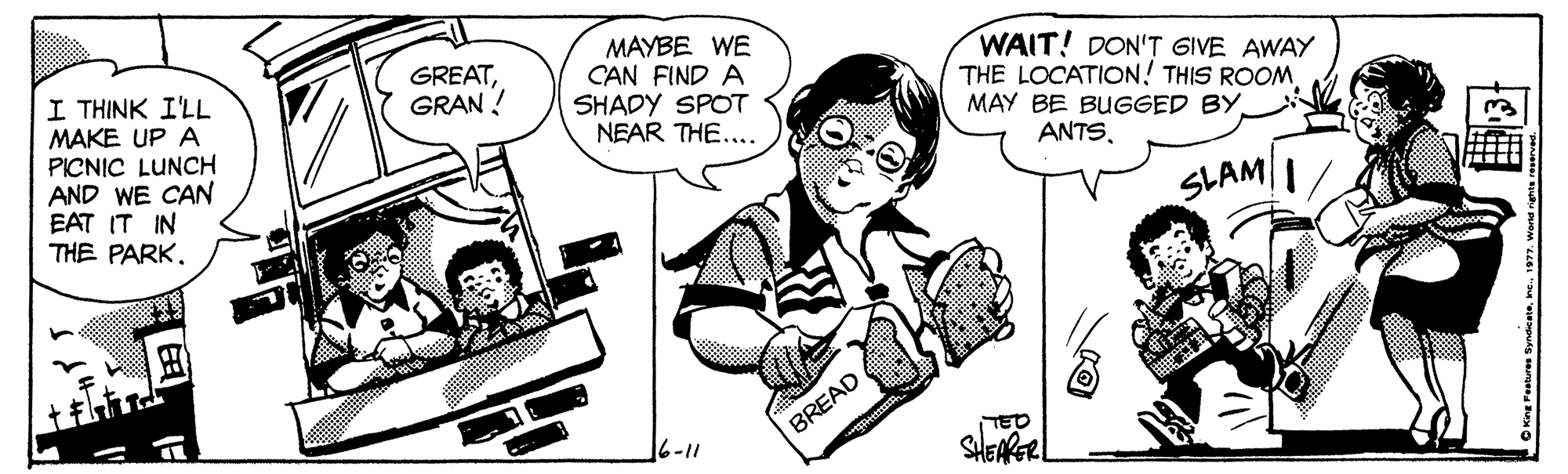Organism OCR: MAYBE WE CAN FIND A SHADY SPOT NEAR THE.... WAIT! DON'T GIVE AWAY THE LOCATION! THIS ROOM MAY BE BUGGED BY GREATGRAN ! I THINK I'LL MAKE UP A PICNIC LUNCH AND WE CAN EAT IT IN THE PARK. ANTSSLAM/ BREAD 16-11 SHEARER MAYBE WE CAN FIND A SHADY SPOT NEAR THE.... WAIT! DON'T GIVE AWAY THE LOCATION! THIS ROOM MAY BE BUGGED BY GREATGRAN ! I THINK I'LL MAKE UP A PICNIC LUNCH AND WE CAN EAT IT IN THE PARK. ANTSSLAM/ BREAD 16-11 SHEARER