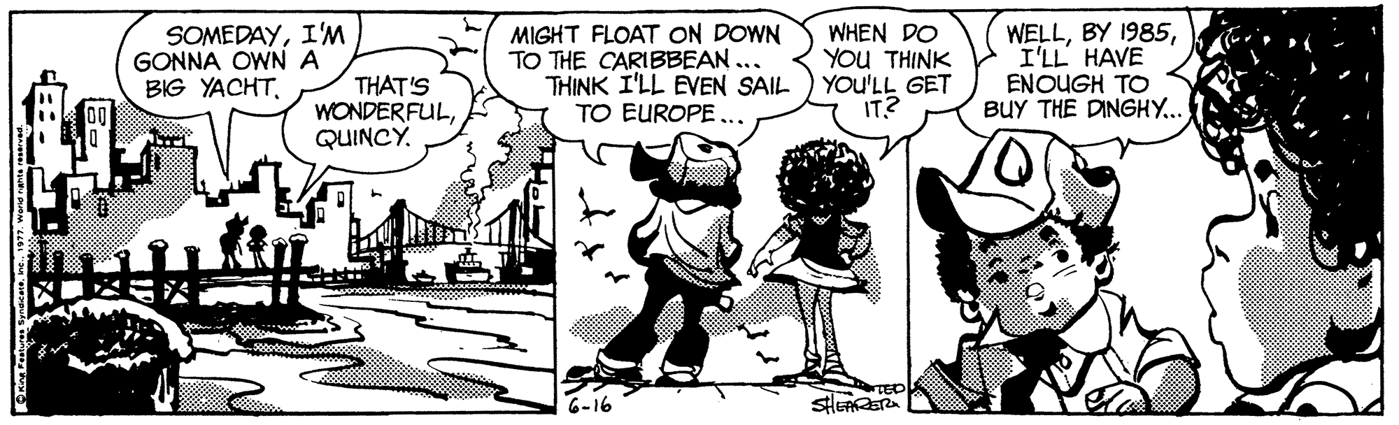 People OCR: SOMEDAYI'M GONNA OWN A BIG YACHTMIGHT FLOAT ON DOWN TO THE CARIBBEAN.. THINK I'LL EVEN SAIL TO EUROPE ... WHEN DO YOU THINK YOU'LL GET IT? WELLI'LL HAVE ENOUGH TO BUY THE DINGHY... THAT'S WONDERFULQUINCY. TED 6-16 SOMEDAYI'M GONNA OWN A BIG YACHTMIGHT FLOAT ON DOWN TO THE CARIBBEAN.. THINK I'LL EVEN SAIL TO EUROPE ... WHEN DO YOU THINK YOU'LL GET IT? WELLBY 1985I'LL HAVE ENOUGH TO BUY THE DINGHY... THAT'S WONDERFULQUINCY. TED 6-16