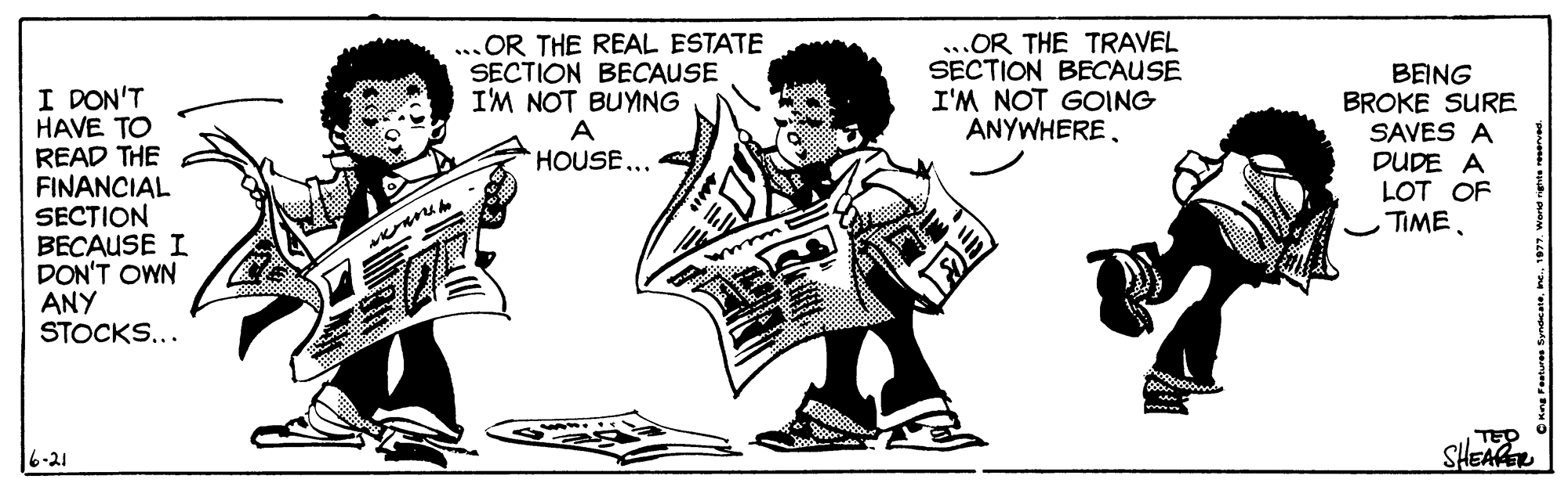 Conversation OCR: I DON'T HAVE TO READ THE FINANCIAL SECTION BECAUSE I DON'T OWN ANY STOCKS... OR THE REAL ESTATE SECTION BECAUSE I'M NOT BUYING A HOUSE... OR THE TRAVEL SECTION BECAUSE I'M NOT GOING ANYWHEREBEING BROKE SURE SAVES A DUDE A LOT OF TIME. mew TEP SHEA 6-21 I DON'T HAVE TO READ THE FINANCIAL SECTION BECAUSE I DON'T OWN ANY STOCKS... OR THE REAL ESTATE SECTION BECAUSE I'M NOT BUYING A HOUSE... OR THE TRAVEL SECTION BECAUSE I'M NOT GOING ANYWHEREBEING BROKE SURE SAVES A DUDE A LOT OF TIME. mew TEP SHEA 6-21