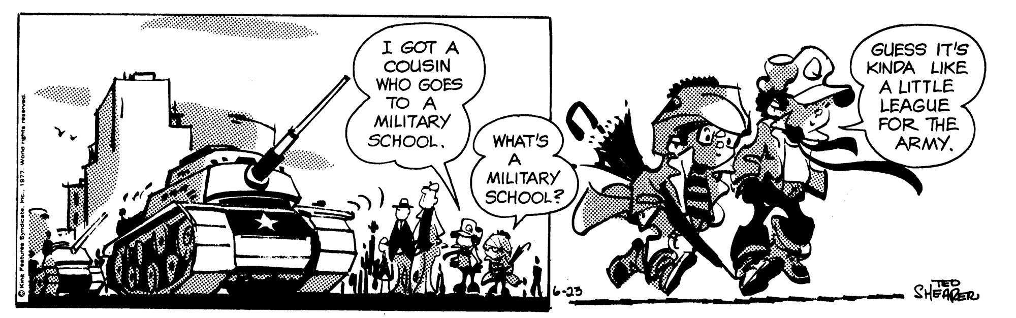 Line art OCR: I GOT A COUSIN WHO GOES GUESS IT'S KINDA LIKE A LITTLE LEAGUE FOR THE ARMY. TO A MILITARY SCHOOL. WHAT'S A MILITARY SCHOOL? TED SHEAER 6-23 I GOT A COUSIN WHO GOES GUESS IT'S KINDA LIKE A LITTLE LEAGUE FOR THE ARMY. TO A MILITARY SCHOOL. WHAT'S A MILITARY SCHOOL? TED SHEAER 6-23