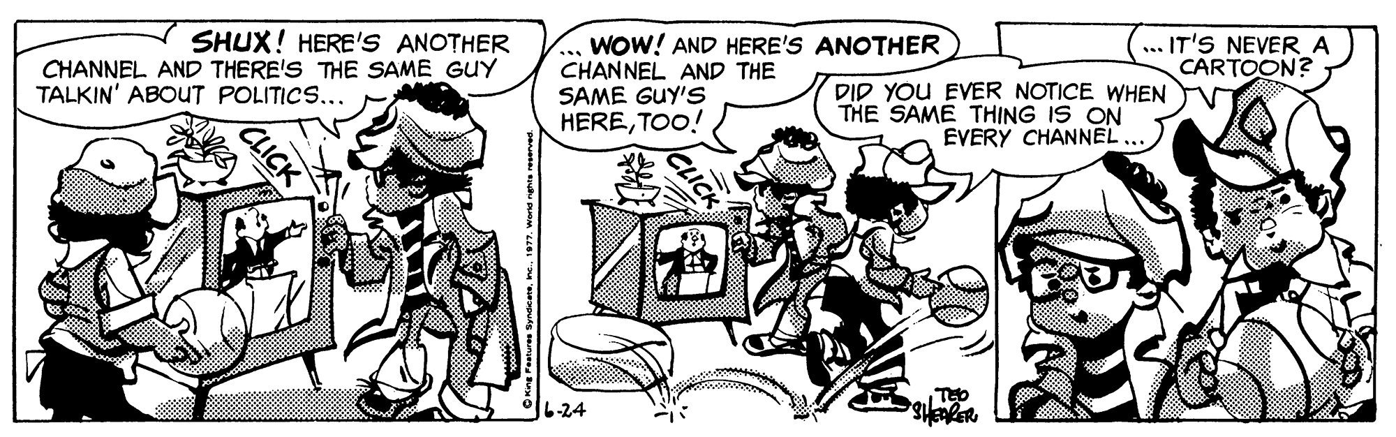 Illustration OCR: SHUX! HERE'S ANOTHERWOW! AND HERE'S ANOTHER CHANNEL AND THE SAME GUY'S HERETOO! ... IT'S NEVER A CARTOON? CHANNEL AND THERE'S THE SAME GUY TALKIN' ABOUT POLITICS... DID YOU EVER NOTICE WHEN THE SAME THING IS ON EVERY CHANNEL... 6-24 CLICK SHUX! HERE'S ANOTHERWOW! AND HERE'S ANOTHER CHANNEL AND THE SAME GUY'S HERETOO! ... IT'S NEVER A CARTOON? CHANNEL AND THERE'S THE SAME GUY TALKIN' ABOUT POLITICS... DID YOU EVER NOTICE WHEN THE SAME THING IS ON EVERY CHANNEL... 6-24 CLICK