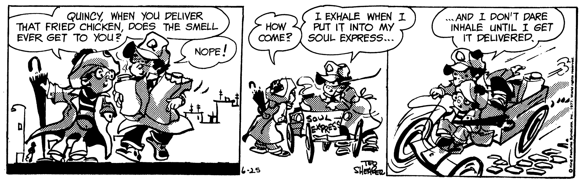 Line OCR: QUINCYWHEN YOU DELIVER THAT FRIED CHICKENDOES THE SMELL EVER GET TO YOU? ?OW COME? I EXHALE WHEN I PUT IT INTO MY SOUL EXPRESS... ... AND I DON'T DARE INHALE UNTIL I GET IT DELIVEREDNOPE! 6-25 SHEARER QUINCYWHEN YOU DELIVER THAT FRIED CHICKENDOES THE SMELL EVER GET TO YOU? ?OW COME? I EXHALE WHEN I PUT IT INTO MY SOUL EXPRESS... ... AND I DON'T DARE INHALE UNTIL I GET IT DELIVEREDNOPE! 6-25 SHEARER
