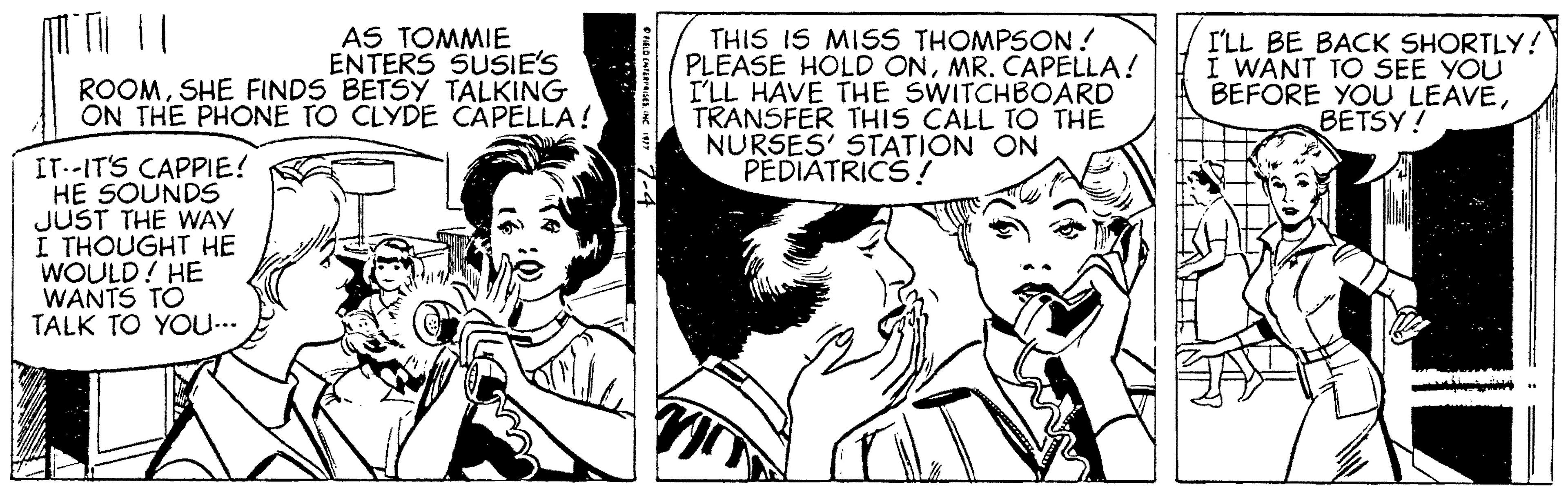 Interaction OCR: AS TOMMIE ENTERS SUSIE'S ROOMSHE FINDS BETSY TALKING ON THE PHONE TO CLYDE CAPELLA ! THIS IS MISS THOMPSON! PLEASE HOLD ONMR. CAPELLA! I'LL HAVE THE SWITCHBOARD TRANSFER THIS CALL TO THE NURSES' STATION ON PEDIÁTRICS ! I'LL BE BACK SHORTLY! I WANT TO SEE YOU BEFORE YOU LEAVEBETSY! IT--IT'S CAPPIE! HE SOUNDS JUST THE WAY I THOUGHT HE WOULD! HE WANTS TO TALK TO YOU... AS TOMMIE ENTERS SUSIE'S ROOMSHE FINDS BETSY TALKING ON THE PHONE TO CLYDE CAPELLA ! THIS IS MISS THOMPSON! PLEASE HOLD ONMR. CAPELLA! I'LL HAVE THE SWITCHBOARD TRANSFER THIS CALL TO THE NURSES' STATION ON PEDIÁTRICS ! I'LL BE BACK SHORTLY! I WANT TO SEE YOU BEFORE YOU LEAVEBETSY! IT--IT'S CAPPIE! HE SOUNDS JUST THE WAY I THOUGHT HE WOULD! HE WANTS TO TALK TO YOU...