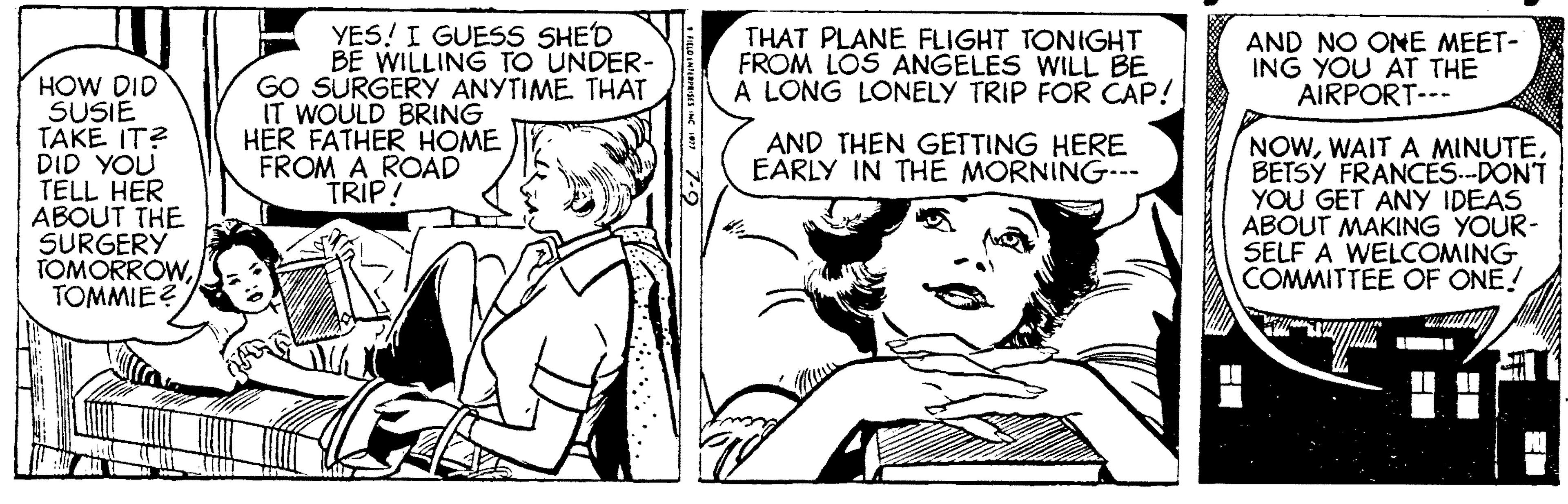 Font OCR: YES! I GUESS SHED BE WILLING TO UNDER- GO SURGERY ANYTIME. THAT IT WOULD BRING HER FATHER HOME FROM A ROAD TRIP! THAT PLANE FLIGHT TONIGHT FROM LOS ANGELES WILL BE A LONG LONELY TRIP FOR CAP! AND NO ONE MEET- ING YOU AT THE AIRPORT--- HOW DID SUSIE TAKE IT? DID YOU TELL HER ABOUT THE SURGERY TOMORROWTOMMIE ? AND THEN GETING HERE EARLY IN THE MORNING--- NOWBETSY FRANCES.-DONT YOU GET ANY IDEAS ABOUT MAKING YOUR- SELF A WELCOMING COMMITTEE OF ONE! YES! I GUESS SHED BE WILLING TO UNDER- GO SURGERY ANYTIME. THAT IT WOULD BRING HER FATHER HOME FROM A ROAD TRIP! THAT PLANE FLIGHT TONIGHT FROM LOS ANGELES WILL BE A LONG LONELY TRIP FOR CAP! AND NO ONE MEET- ING YOU AT THE AIRPORT--- HOW DID SUSIE TAKE IT? DID YOU TELL HER ABOUT THE SURGERY TOMORROWTOMMIE ? AND THEN GETING HERE EARLY IN THE MORNING--- NOWWAIT A MINUTEBETSY FRANCES.-DONT YOU GET ANY IDEAS ABOUT MAKING YOUR- SELF A WELCOMING COMMITTEE OF ONE!