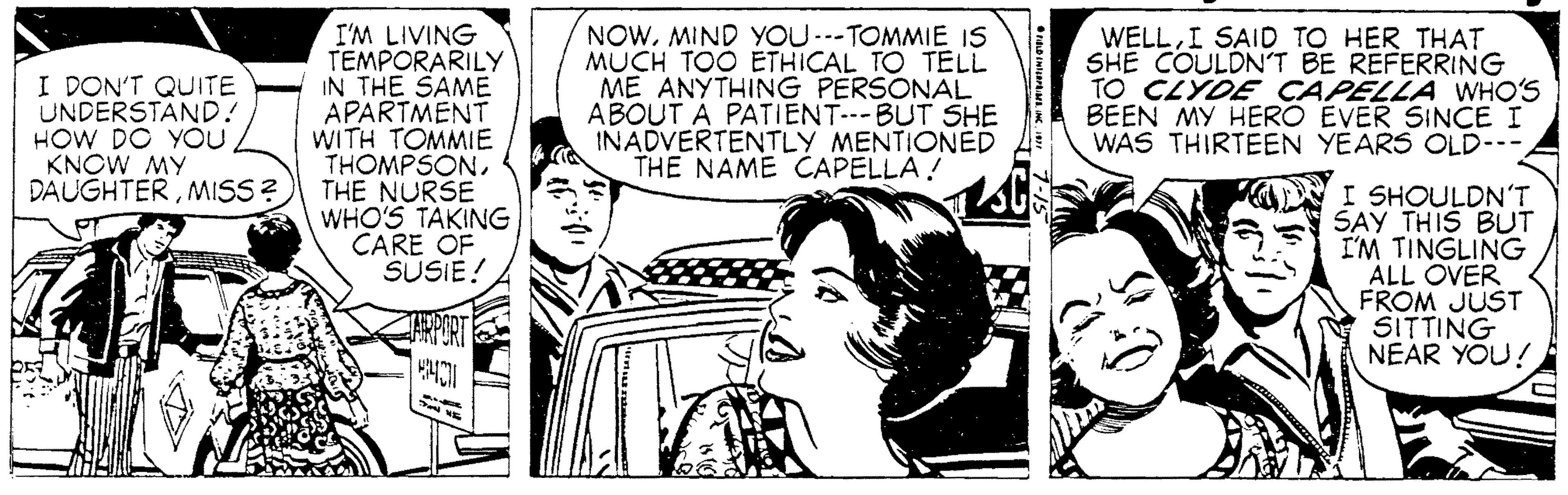 Art OCR: I'M LIVING TEMPORARILY IN THE SAME APARTMENT WITH TOMMIE THOMPSONMISS ? THE NURSE WHO'S TAKING CARE OF SUSIE! NOWMIND YOU ---TOMMIE IS MUCH TOO ETHICAL TO TELL ME ANYTHING PERSONAL ABOUT A PATIENT--BUT SHE INADVERTENTLY MENTIONED THE NAME CAPELLA! WELLI SAID TO HER THAT SHE COULDN'T BE REFERRING TO CLYDE CAPELLA WHO'S BEEN MY HERO EVER SINCE I WAS THIRTEEN YEARS OLD--- I DON'T QUITE UNDERSTAND! HOW DO YOU / KNOW MY I SHOULDN'T SAY THIS BUT I'M TINGLING ALL OVER FROM JUST SITTING NEAR YOU! I'M LIVING TEMPORARILY IN THE SAME APARTMENT WITH TOMMIE THOMPSONMISS ? THE NURSE WHO'S TAKING CARE OF SUSIE! NOWMIND YOU ---TOMMIE IS MUCH TOO ETHICAL TO TELL ME ANYTHING PERSONAL ABOUT A PATIENT--BUT SHE INADVERTENTLY MENTIONED THE NAME CAPELLA! WELLI SAID TO HER THAT SHE COULDN'T BE REFERRING TO CLYDE CAPELLA WHO'S BEEN MY HERO EVER SINCE I WAS THIRTEEN YEARS OLD--- I DON'T QUITE UNDERSTAND! HOW DO YOU / KNOW MY I SHOULDN'T SAY THIS BUT I'M TINGLING ALL OVER FROM JUST SITTING NEAR YOU!