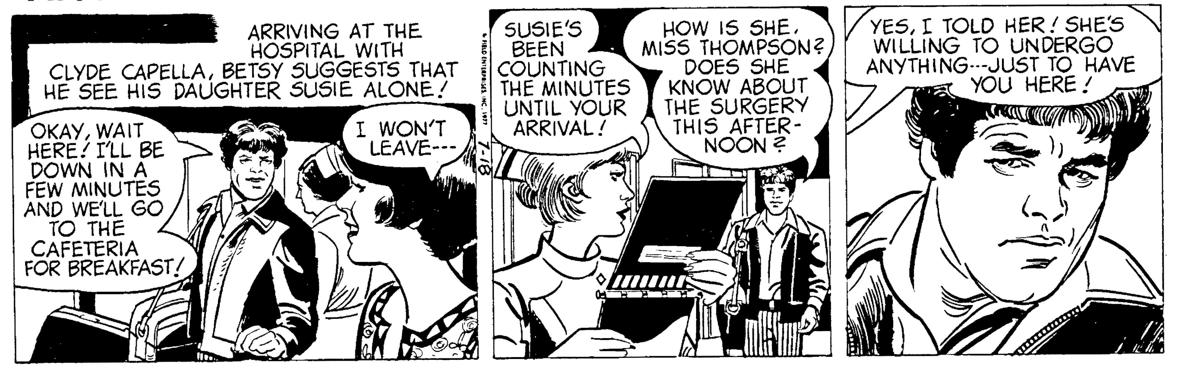 Style OCR: ARRIVING AT THE HOSPITAL WITH CLYDE CAPELLABETSY SUGGESTS THAT HE SEE HIS DAUGHTER SUSIE ALONE! SUSIE'S BEEN COUNTING THE MINUTES UNTIL YOUR ARRIVAL! HOW IS SHEMISS THOMPSON? DOES SHE KNOW ABOUT THE SURGERY THIS AFTER- NOON ? YESI TOLD HER! SHE'S WILLING TO UNDERGO ANYTHING..-JUST TO HAVE YOU HERE ! I WON'T LEAVE--- OKAYWAIT HERE? I'LL BE DOWN IN A FEW MINUTES AND WE'LL GO TO THE CAFETERIA FOR BREAKFAST! ARRIVING AT THE HOSPITAL WITH CLYDE CAPELLABETSY SUGGESTS THAT HE SEE HIS DAUGHTER SUSIE ALONE! SUSIE'S BEEN COUNTING THE MINUTES UNTIL YOUR ARRIVAL! HOW IS SHEMISS THOMPSON? DOES SHE KNOW ABOUT THE SURGERY THIS AFTER- NOON ? YESI TOLD HER! SHE'S WILLING TO UNDERGO ANYTHING..-JUST TO HAVE YOU HERE ! I WON'T LEAVE--- OKAYWAIT HERE? I'LL BE DOWN IN A FEW MINUTES AND WE'LL GO TO THE CAFETERIA FOR BREAKFAST!