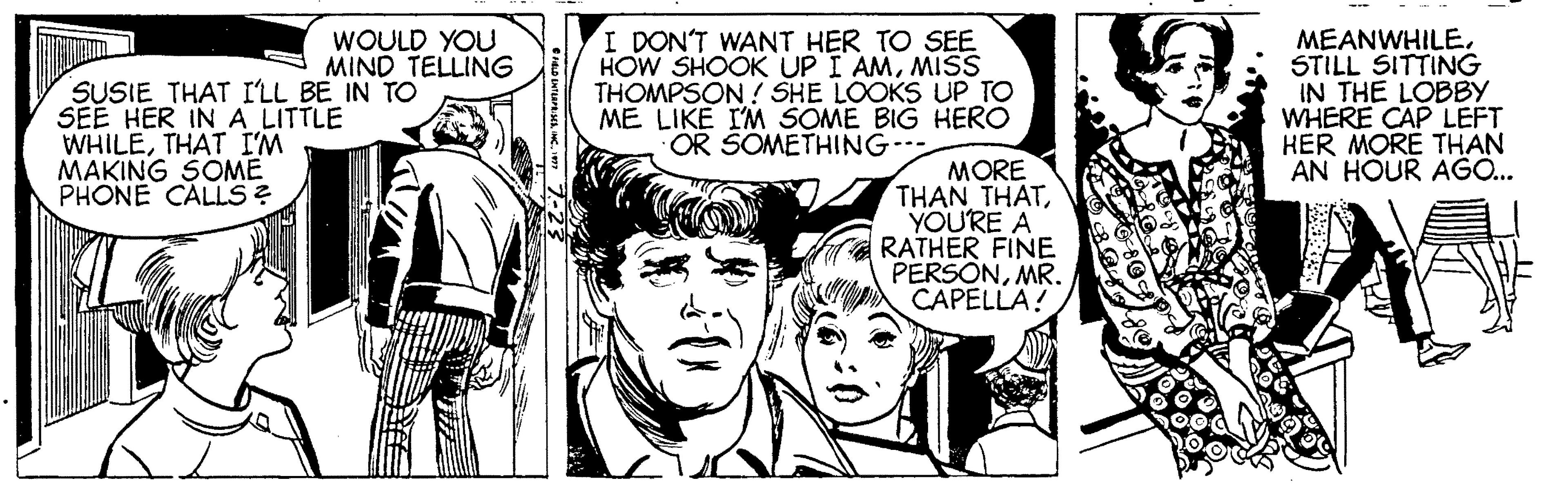 Art OCR: WOULD YOU MIND TELLING SUSIE THAT I'LL BE IN TO SEE HER IN A LITTLE WHILETHAT I'M MAKING SOME PHONE CALLS ? I DON'T WANT HER TO SEE HOW SHOOK UP I AMMISS THOMPSON ! SHE LOOKS UP TO ME LIKE IM SOME BIG HERO OR SOMETHING-- MEANWHILESTILL SITTING IN THE LOBBY WHERE CAP LEFT HER MORE THAN AN HOUR AGÖ.. MORE THAN THATYOURE A RATHER FINE PERSONMR. CAPELLA! WOULD YOU MIND TELLING SUSIE THAT I'LL BE IN TO SEE HER IN A LITTLE WHILETHAT I'M MAKING SOME PHONE CALLS ? I DON'T WANT HER TO SEE HOW SHOOK UP I AMMISS THOMPSON ! SHE LOOKS UP TO ME LIKE IM SOME BIG HERO OR SOMETHING-- MEANWHILESTILL SITTING IN THE LOBBY WHERE CAP LEFT HER MORE THAN AN HOUR AGÖ.. MORE THAN THATYOURE A RATHER FINE PERSONMR. CAPELLA!