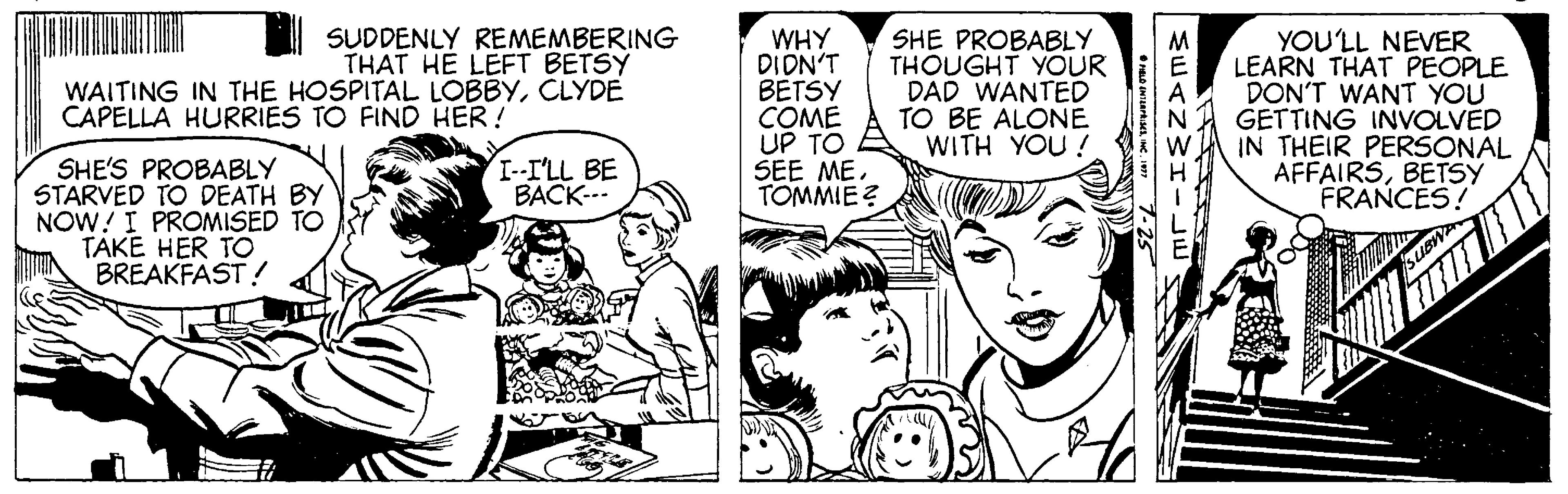Organism OCR: SUDDENLY REMEMBERING THAT HE LEFT BETSY WAITING IN THE HOSPITAL LOBBYCLYDE WHY DIDN'T BETSY COME UP TO SEE ME. TOMMIE ? SHE PROBABLY THOUGHT YOUR E DAD WANTED TO BE ALONE WITH YOU ! YOU'LL NEVER LEARN THAT PEOPLE DON'T WANT YOU GETTING INVOLVED IN THEIR PERSONAL AFFAIRSBETSY FRANCES! CAPELLA HURRIES TO FIND HER! I--I'LL BE BACK--. SHE'S PROBABLY STARVED TO DEATH BY NOW!I PROMISED TO TAKE HER TO BREAKFAST! SUDDENLY REMEMBERING THAT HE LEFT BETSY WAITING IN THE HOSPITAL LOBBYCLYDE WHY DIDN'T BETSY COME UP TO SEE ME. TOMMIE ? SHE PROBABLY THOUGHT YOUR E DAD WANTED TO BE ALONE WITH YOU ! YOU'LL NEVER LEARN THAT PEOPLE DON'T WANT YOU GETTING INVOLVED IN THEIR PERSONAL AFFAIRSBETSY FRANCES! CAPELLA HURRIES TO FIND HER! I--I'LL BE BACK--. SHE'S PROBABLY STARVED TO DEATH BY NOW!I PROMISED TO TAKE HER TO BREAKFAST!