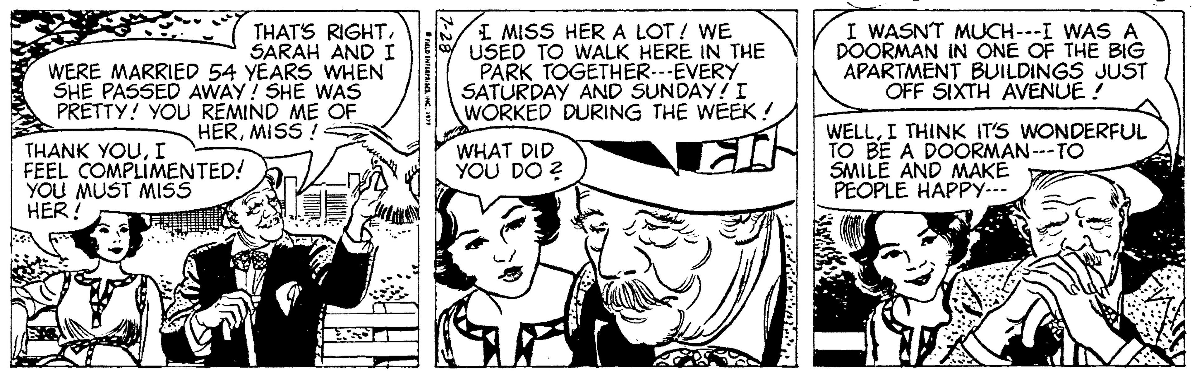 Art OCR: THAT'S RIGHT. SARAH AND I WERE MARRIED 54 YEARS WHEN SHE PASSED AWAY! SHE WAS PRETTY! YOU REMIND ME OF I MISS HERA LOT ! WE USED TO WALK HERE IN THE PARK TOGETHER.--EVERY SATÜRDAY AND SUNDAY!I WORKED DURING THE WEEK ! I WASNT MUCH---I WAS A DOORMAN IN ONE OF THE BIG APARTMENT BUILDINGS JUST OFF SIXTH AVENUE ! HERMISS ! WELLI THINK IT'S WONDERFUL TO BE A DOORMAN ---TO SMILE AND MAKE PEOPLE HAPPY--- WHAT DID YOU DO ? THANK YOUI FEEL COMPLIMENTED! YOU MUST MISS HER! THAT'S RIGHT. SARAH AND I WERE MARRIED 54 YEARS WHEN SHE PASSED AWAY! SHE WAS PRETTY! YOU REMIND ME OF I MISS HERA LOT ! WE USED TO WALK HERE IN THE PARK TOGETHER.--EVERY SATÜRDAY AND SUNDAY!I WORKED DURING THE WEEK ! I WASNT MUCH---I WAS A DOORMAN IN ONE OF THE BIG APARTMENT BUILDINGS JUST OFF SIXTH AVENUE ! HERMISS ! WELLI THINK IT'S WONDERFUL TO BE A DOORMAN ---TO SMILE AND MAKE PEOPLE HAPPY--- WHAT DID YOU DO ? THANK YOUI FEEL COMPLIMENTED! YOU MUST MISS HER!