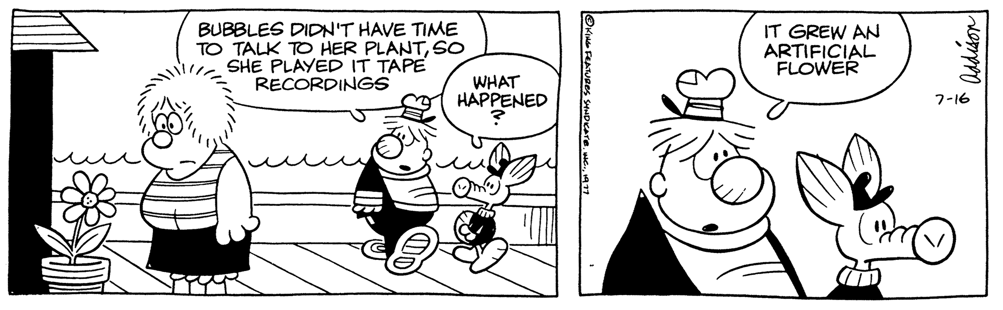 Happy OCR: BUBBLES DIDN'T HAVE TIME TO TALK TO HER PLANTSO SHE PLAYED IT TAPE RECORDINGS WHAT HAPPENED ?KING FEATURES SYNDICATE1977 IT GREW AN ARTIFICIAL FLOWER Addison 7-16 BUBBLES DIDN'T HAVE TIME TO TALK TO HER PLANTSO SHE PLAYED IT TAPE RECORDINGS WHAT HAPPENED ?KING FEATURES SYNDICATEWC .1977 IT GREW AN ARTIFICIAL FLOWER Addison 7-16