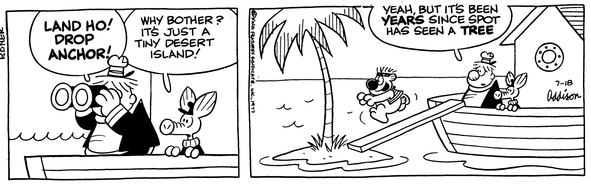 Organism OCR: LAND HO! DROP ANCHOR! WHY BOTHER? IT'S JUST A TINY DESERT ISLAND! YEAHBUT IT'S BEEN YEARS SINCE SPOT HAS SEEN A TREE 7-18 Addison LAND HO ! DROP ANCHOR ! WHY BOTHER ? IT'S JUST A TINY DESERT ISLAND ! YEAHBUT IT'S BEEN YEARS SINCE SPOT HAS SEEN A TREE 7-18 Addison