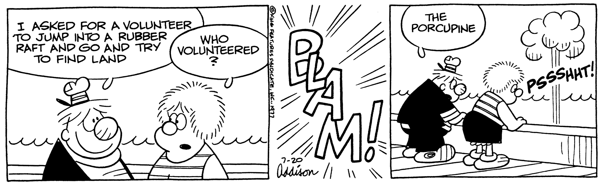 Cartoon OCR: I ASKED FOR A VOLUNTEER TO JUMP INTO A RUBBER WHO RAFT AND GO AND TRY VOLUNTEERED TO FIND LAND P M!! 7-20 Addison // || THE PORCUPINE PSSSHHT! I ASKED FOR A VOLUNTEER TO JUMP INTO A RUBBER WHO RAFT AND GO AND TRY VOLUNTEERED TO FIND LAND P M !! 7-20 Addison // || THE PORCUPINE PSSSHHT !
