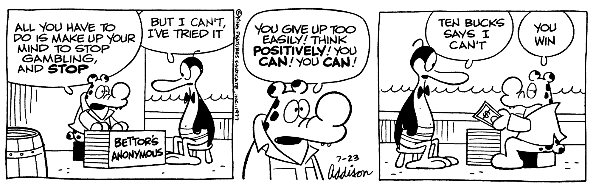 Mammal OCR: ALL YOU HAVE TO DO IS MAKE UP YOUR MIND TO STOP GAMBLINGAND STOP BUT I CAN'TI'VE TRIED IT BETTOR'S ANONYMOUS OKING FEATURES SYNDICATE YOU GIVE UP TOO EASILY! THINK POSITIVELY! YOU CAN! YOU CAN! 1.000 7-23 Addison TEN BUCKS SAYS I CAN'T You WIN ALL YOU HAVE TO DO IS MAKE UP YOUR MIND TO STOP GAMBLINGAND STOP BUT I CAN'TI'VE TRIED IT BETTOR'S ANONYMOUS OKING FEATURES SYNDICATE YOU GIVE UP TOO EASILY ! THINK POSITIVELY ! YOU CAN ! YOU CAN ! 1.000 7-23 Addison TEN BUCKS SAYS I CAN'T You WIN