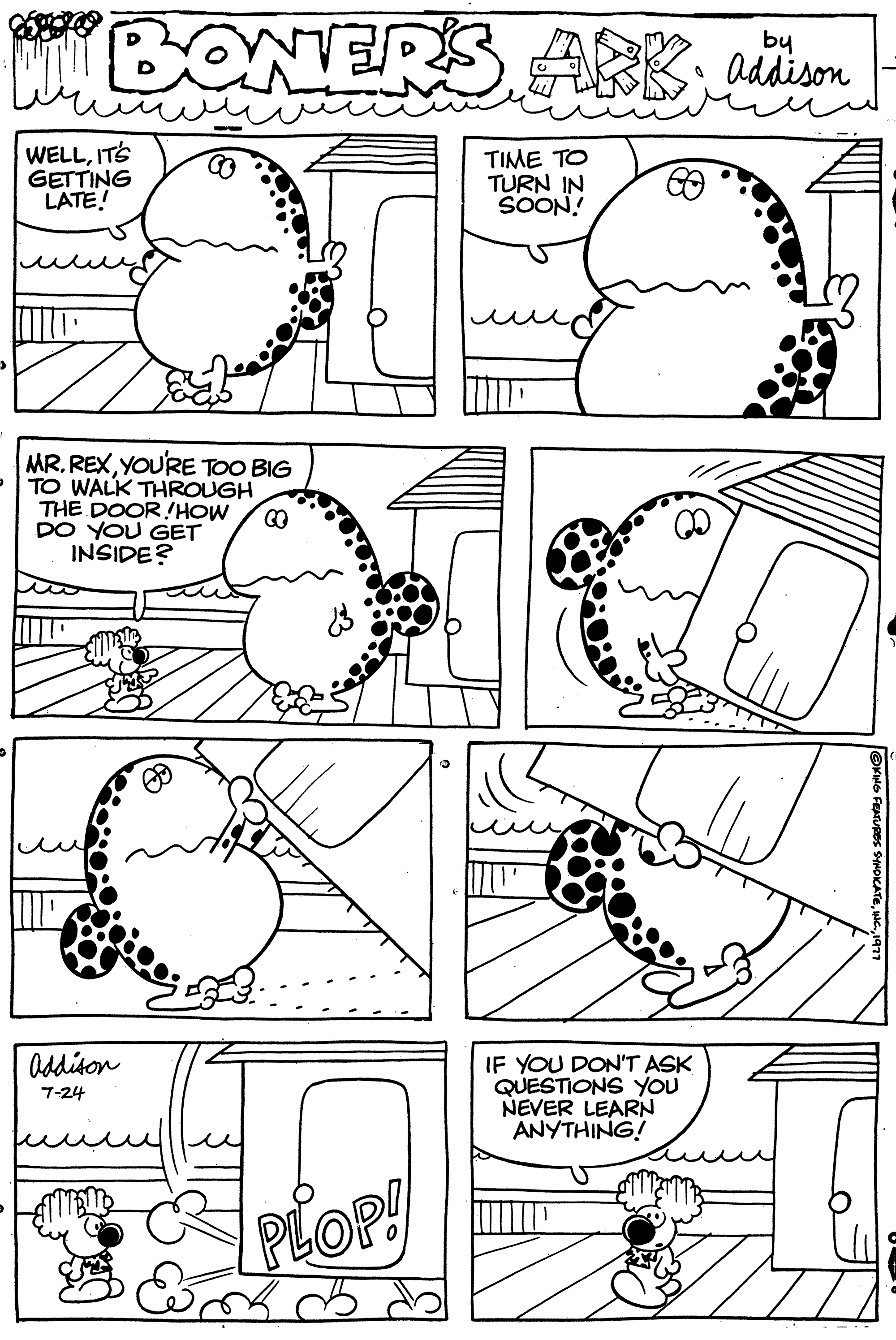 Drawing OCR: WELLIT'S GETTING LATE! MR. REXYOU'RE TOO BIG TO WALK THROUGH THE DOOR!HOW CO DO YOU GET INSIDE? Addison 7-24 WER'S ABKaddison ???? ?? TURN IN SOON! B PLOP! IF YOU DON'T ASK QUESTIONS YOU NEVER LEARN ANYTHING! ?KING FEATURES SYNDICATE1977 WELLIT'S GETTING LATE ! MR . REXYOU'RE TOO BIG TO WALK THROUGH THE DOOR ! HOW CO DO YOU GET INSIDE ? Addison 7-24 WER'S ABKaddison ???? ?? TURN IN SOON ! B PLOP ! IF YOU DON'T ASK QUESTIONS YOU NEVER LEARN ANYTHING ! ?KING FEATURES SYNDICATEINC .