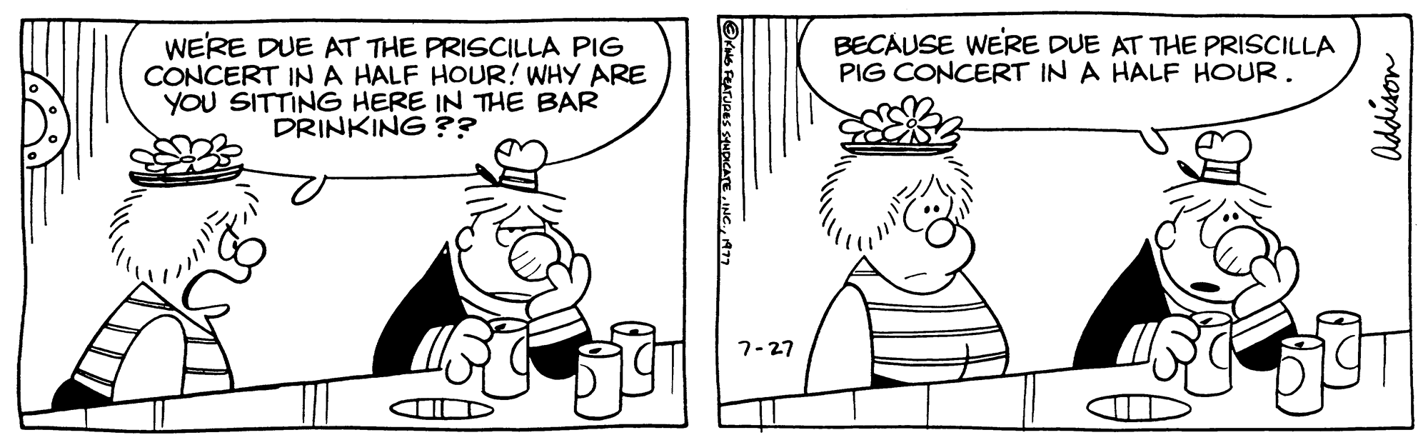 Finger OCR: WE'RE DUE AT THE PRISCILLA PIG CONCERT IN A HALF HOUR! WHY ARE YOU SITTING HERE IN THE BAR DRINKING?? ?KING FEATURES SYNDICATE1977 7-27 BECAUSE WE'RE DUE AT THE PRISCILLA PIG CONCERT IN A HALF HOUR. Addison SIT WE'RE DUE AT THE PRISCILLA PIG CONCERT IN A HALF HOUR ! WHY ARE YOU SITTING HERE IN THE BAR DRINKING ?? ?KING FEATURES SYNDICATEINC .1977 7-27 BECAUSE WE'RE DUE AT THE PRISCILLA PIG CONCERT IN A HALF HOUR . Addison SIT