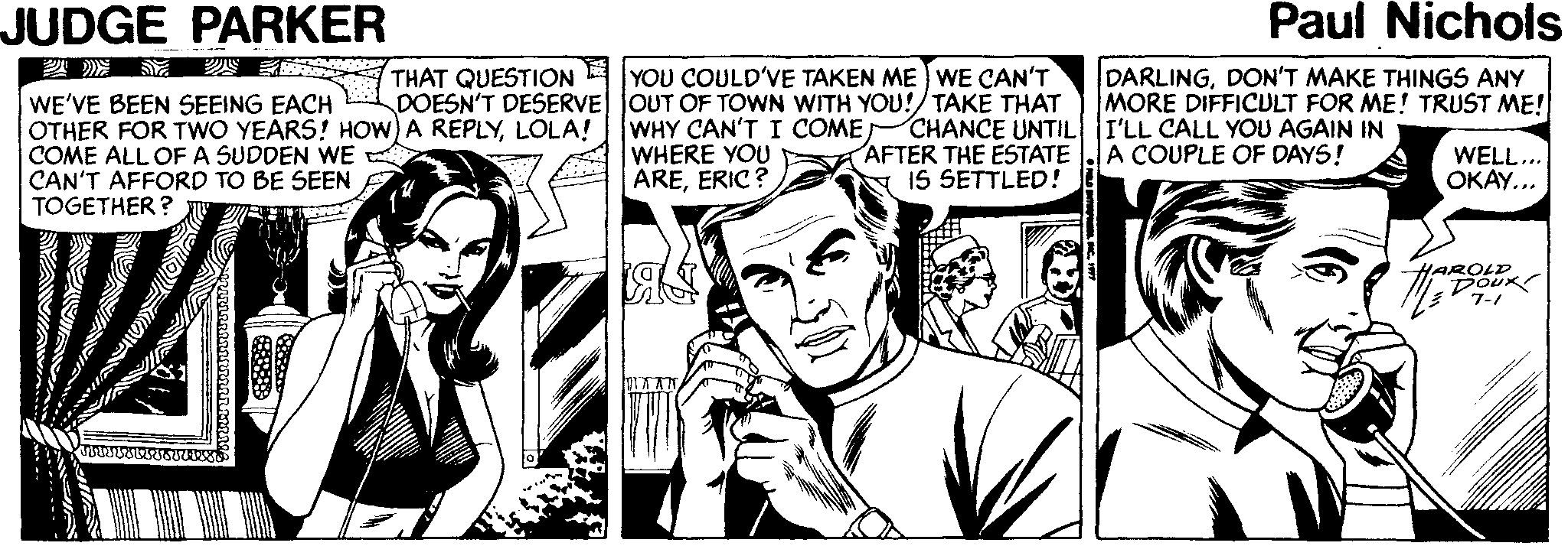 Art OCR: JUDGE PARKER Paul Nichols THAT QUESTION DOESN'T DESERVE JOUT OF TOWN WITH YOU!/TAKE THAT YOU COULD'VE TAKEN ME ) WE CAN'T DARLINGDON'T MAKE THINGS ANY MORE DIFFICULT FOR ME! TRUST ME! WE'VE BEEN SEEING EACH OTHER FOR TWO YEARS! HOW) A REPLYLOLA! COME ALL OFA SUDDEN WE CAN'T AFFORD TO BE SEEN TOGETHER ? WHY CAN'T I COME WHERE YOU AREERIC? CHANCE UNTIL I'LL CALL YOU AGAIN IN AFTER THE ESTATE IS SETTLED! A COUPLE OF DAYS! WELL... OKAY... HAROLD DoUK 7-1 AAN JUDGE PARKER Paul Nichols THAT QUESTION DOESN'T DESERVE JOUT OF TOWN WITH YOU!/TAKE THAT YOU COULD'VE TAKEN ME ) WE CAN'T DARLINGDON'T MAKE THINGS ANY MORE DIFFICULT FOR ME! TRUST ME! WE'VE BEEN SEEING EACH OTHER FOR TWO YEARS! HOW) A REPLYLOLA! COME ALL OFA SUDDEN WE CAN'T AFFORD TO BE SEEN TOGETHER ? WHY CAN'T I COME WHERE YOU AREERIC? CHANCE UNTIL I'LL CALL YOU AGAIN IN AFTER THE ESTATE IS SETTLED! A COUPLE OF DAYS! WELL... OKAY... HAROLD DoUK 7-1 AAN