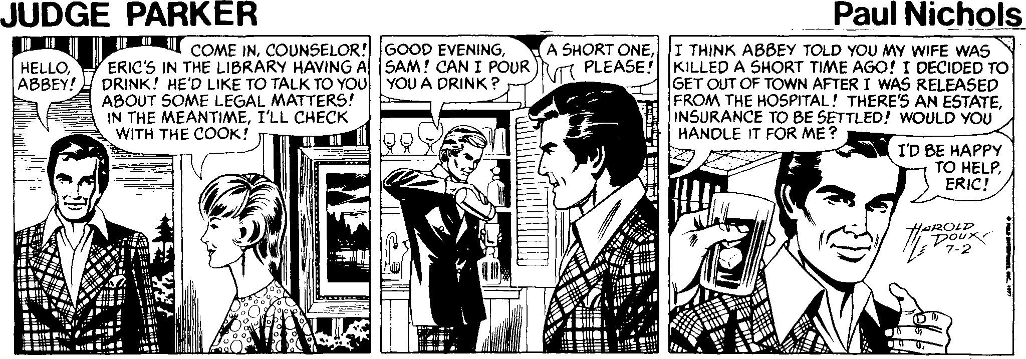 Comics OCR: JUDGE PARKËR Paul Nichols A SHORT ONEERIC'S IN THE LIBRARY HAVING A SAM! CAN I POUR )Ra PLEASE! KILLED A SHORT TIME AGO! I DECIDED TO COME INI THINK ABBEY TOLD YOU MY WIFE WAS HELLOABBEY! DRINK! HE'D LIKE TO TALK TO YOU YOU A DRINK ? ABOUT SOME LEGAL MATTERS! IN THE MEANTIMEI'LL CHECK WITH THE COOK! GET OUT OF TOWN AFTER I WAS RELEASED FROM THE HOSPITAL! THERE'S AN ESTATEINSURANCE TO BE SETTLED! WOULD YOU HANDLE IT FOR ME? I'D BE HAPPY TO HELPERIC! HAROLD DOux 7-2 JUDGE PARKËR Paul Nichols A SHORT ONEERIC'S IN THE LIBRARY HAVING A SAM! CAN I POUR )Ra PLEASE! KILLED A SHORT TIME AGO! I DECIDED TO COME INCOUNSELOR! GOOD EVENINGI THINK ABBEY TOLD YOU MY WIFE WAS HELLOABBEY! DRINK! HE'D LIKE TO TALK TO YOU YOU A DRINK ? ABOUT SOME LEGAL MATTERS! IN THE MEANTIMEI'LL CHECK WITH THE COOK! GET OUT OF TOWN AFTER I WAS RELEASED FROM THE HOSPITAL! THERE'S AN ESTATEINSURANCE TO BE SETTLED! WOULD YOU HANDLE IT FOR ME? I'D BE HAPPY TO HELPERIC! HAROLD DOux 7-2