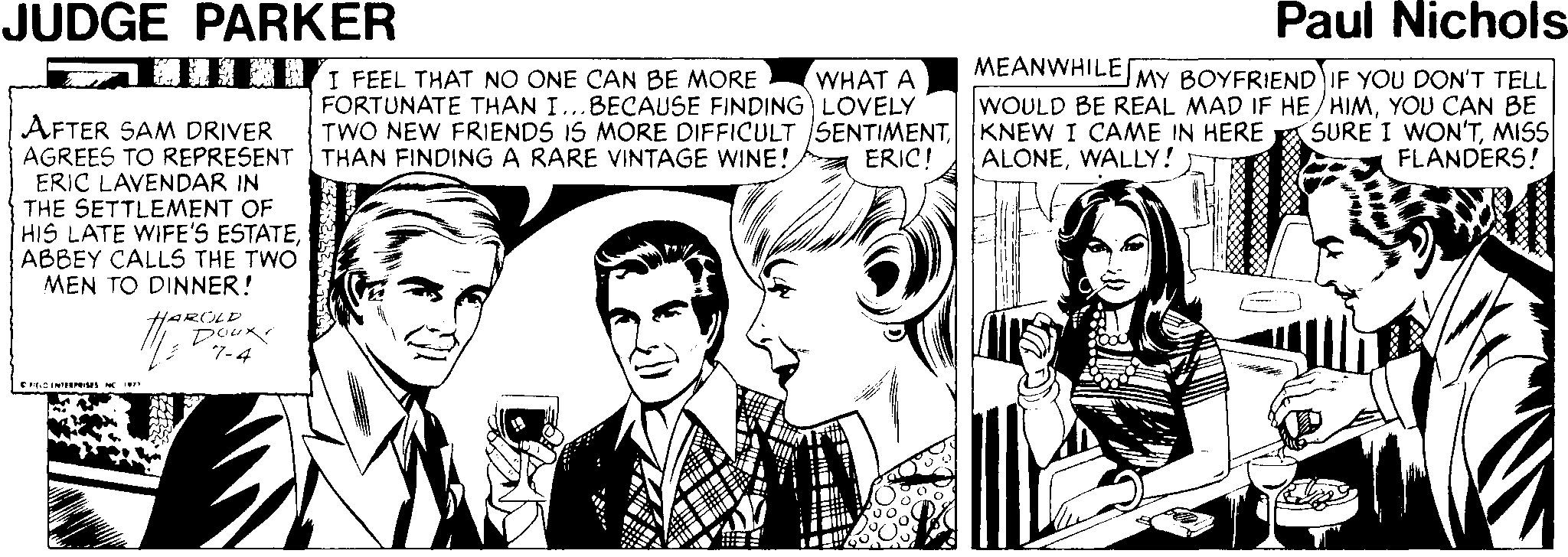 Font OCR: JUDGE PARKER Paul Nichols MEANWHILEMY BOYFRIEND IF YOU DON'T TELL WOULD BE REAL MAD IF HE/HIMYOU CAN BE TWO NEW FRIENDS IS MORE DIFFICULT SENTIMENTMISS FLANDERS! T. I FEEL THAT NO ONE CAN BE MORE WHAT A FORTUNATE THAN I...BECAUSE FINDING) LOVELY AFTER SAM DRIVER AGREES TO REPRESENT THAN FINDING A RARE VINTAGE WINE! ERIC LAVENDAR IN THE SETTLEMENT OF HIS LATE WIFE'S ESTATEABBEY CALLS THE TWO MEN TO DINNER! ERIC! ALONEWALLY! HAROLD Dour 7-4 JUDGE PARKER Paul Nichols MEANWHILEMY BOYFRIEND IF YOU DON'T TELL WOULD BE REAL MAD IF HE/HIMYOU CAN BE TWO NEW FRIENDS IS MORE DIFFICULT SENTIMENTKNEW I CAME IN HERE A SURE I WON'TMISS FLANDERS! T. I FEEL THAT NO ONE CAN BE MORE WHAT A FORTUNATE THAN I...BECAUSE FINDING) LOVELY AFTER SAM DRIVER AGREES TO REPRESENT THAN FINDING A RARE VINTAGE WINE! ERIC LAVENDAR IN THE SETTLEMENT OF HIS LATE WIFE'S ESTATEABBEY CALLS THE TWO MEN TO DINNER! ERIC! ALONEWALLY! HAROLD Dour 7-4