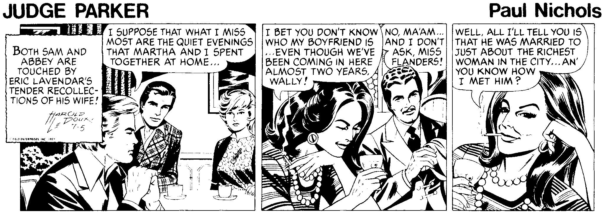Newspaper Faces (1) OCR: JUDGE PARKER Paul Nichols BOTH SAM AND ABBEY ARE TOUCHED BY ERIC LAVENDAR'S TENDER RECOLLEC- TIONS OF HIS WIFE! DEL I SUPPOSE THAT WHAT I MISS MOST ARE THE QUIET EVENINGS THAT MARTHA AND I SPENT TOGETHER AT HOME... I BET YOU DON'T KNOW NOALL I'LL TELL YOU IS WHO MY BOYFRIEND IS AND I DON'T THAT HE WAS MARRIED TO EVEN THOUGH WE'VE BEEN COMING IN HERE ALMOST TWO YEARSWALLY! ASKMISS JUST ABOUT THE RICHEST FLANDERS! WOMAN IN THE CITY... AN' YOU KNOW HOW I MET HIM ? Doux 7-5 JUDGE PARKER Paul Nichols BOTH SAM AND ABBEY ARE TOUCHED BY ERIC LAVENDAR'S TENDER RECOLLEC- TIONS OF HIS WIFE! DEL I SUPPOSE THAT WHAT I MISS MOST ARE THE QUIET EVENINGS THAT MARTHA AND I SPENT TOGETHER AT HOME... I BET YOU DON'T KNOW NOMA'AM.. WELLALL I'LL TELL YOU IS WHO MY BOYFRIEND IS AND I DON'T THAT HE WAS MARRIED TO EVEN THOUGH WE'VE BEEN COMING IN HERE ALMOST TWO YEARSWALLY! ASKMISS JUST ABOUT THE RICHEST FLANDERS! WOMAN IN THE CITY... AN' YOU KNOW HOW I MET HIM ? Doux 7-5