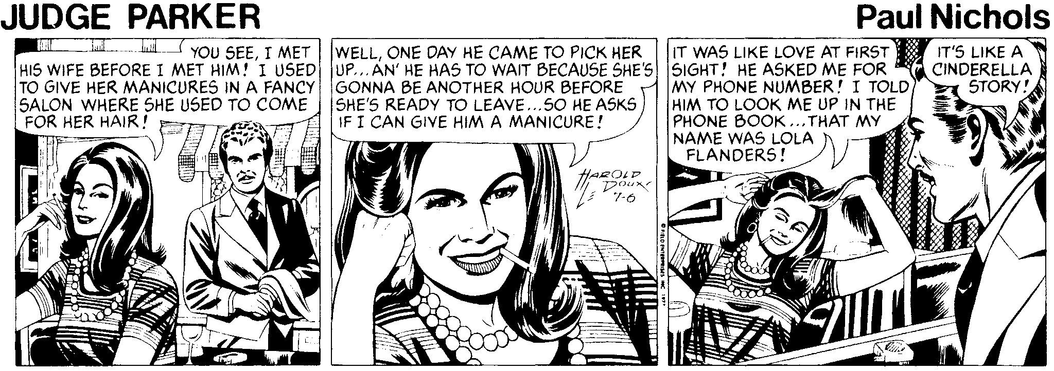 Happy OCR: JUDGE PARKER Paul Nichols L YOU SEEI MET WELLONE DAY HE CAME TO PICK HER HIS WIFE BEFORE I MET HIM! I USED UP...AN' HE HAS TO WAIT BECAUSE SHE'S SIGHT! HE ASKED ME FOR IT WAS LIKE LOVE AT FIRST IT'S LIKE A CINDERELLA STORY! TO GIVE HER MANICURES INA FANCY GONNA BE ANOTHER HOUR BEFORE SALON WHERE SHE USED TO COME FOR HER HAIR! MY PHONE NUMBER! I TOLD HIM TO LOOK ME UP IN THE PHONE BOOK ...THAT MY NAME WAS LOLA FLANDERS! SHE'S READY TO LEAVE...SO HE ASKS IF I CAN GIVE HIM A MANICURE! OLD JUDGE PARKER Paul Nichols L YOU SEEI MET WELLONE DAY HE CAME TO PICK HER HIS WIFE BEFORE I MET HIM! I USED UP...AN' HE HAS TO WAIT BECAUSE SHE'S SIGHT! HE ASKED ME FOR IT WAS LIKE LOVE AT FIRST IT'S LIKE A CINDERELLA STORY! TO GIVE HER MANICURES INA FANCY GONNA BE ANOTHER HOUR BEFORE SALON WHERE SHE USED TO COME FOR HER HAIR! MY PHONE NUMBER! I TOLD HIM TO LOOK ME UP IN THE PHONE BOOK ...THAT MY NAME WAS LOLA FLANDERS! SHE'S READY TO LEAVE...SO HE ASKS IF I CAN GIVE HIM A MANICURE! OLD