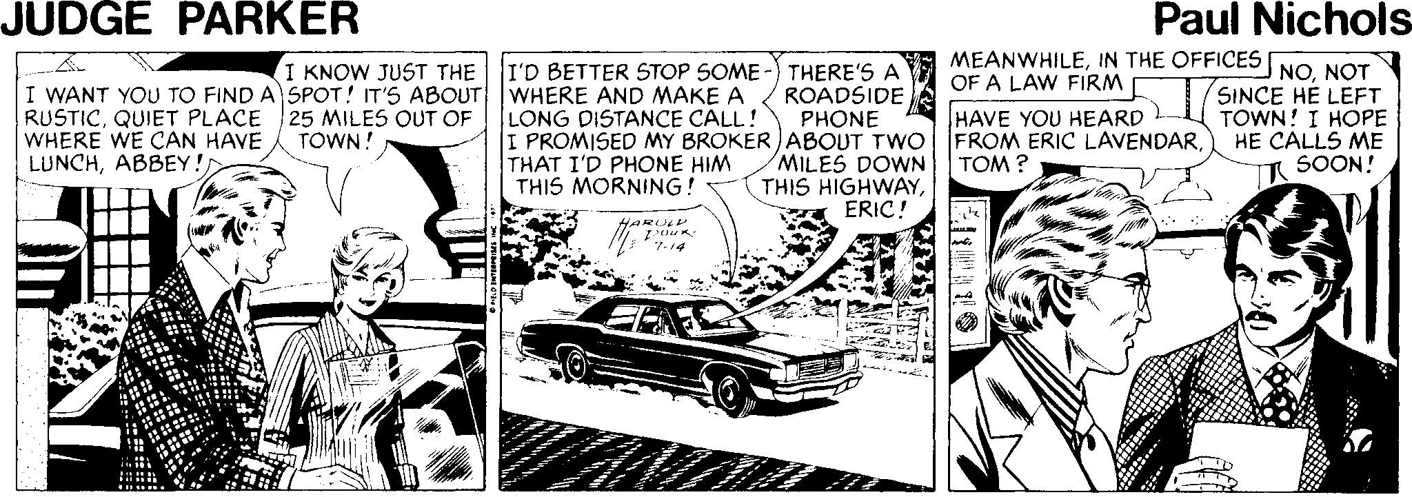 Parallel OCR: JUDGE PARKER Paul Nichols MEANWHILENOT OF A LAW FIRM I KNOW JUST THE I'D BETTER STOP SOME THERE'S A ROADSIDE PHONE I WANT YOU TO FIND A SPOT! IT'S ABOUT WHERE AND MAKE A RUSTICQUIET PLACE WHERE WE CAN HAVE LUNCHABBEY!) LONG DISTANCE CALL! I PROMISED MY BROKER ABOUT TWO FROM ERIC LAVENDARTHAT I'D PHONE HIM THIS MORNING! SINCE HE LEFT TOWN! I HOPE HE CALLS ME SOON! 25 MILES OUT OF TOWN! HAVE YOU HEARD MILES DOWN TOM ? THIS HIGHWAYERIC! HARUL 7-14 JUDGE PARKER Paul Nichols MEANWHILEIN THE OFFICES NONOT OF A LAW FIRM I KNOW JUST THE I'D BETTER STOP SOME THERE'S A ROADSIDE PHONE I WANT YOU TO FIND A SPOT! IT'S ABOUT WHERE AND MAKE A RUSTICQUIET PLACE WHERE WE CAN HAVE LUNCHABBEY!) LONG DISTANCE CALL! I PROMISED MY BROKER ABOUT TWO FROM ERIC LAVENDARTHAT I'D PHONE HIM THIS MORNING! SINCE HE LEFT TOWN! I HOPE HE CALLS ME SOON! 25 MILES OUT OF TOWN! HAVE YOU HEARD MILES DOWN TOM ? THIS HIGHWAYERIC! HARUL 7-14