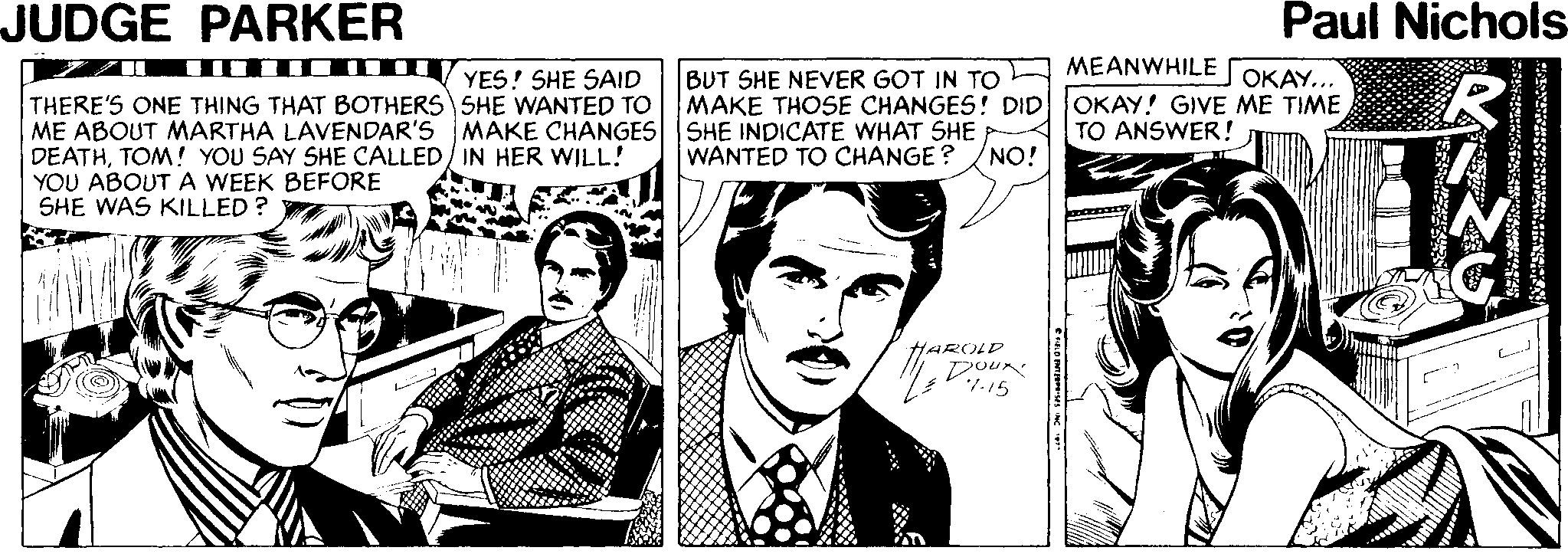 Publication OCR: JUDGE PARKER Paul Nichols MEANWHILE BUT SHE NEVER GOT IN TO MAKE THOSE CHANGES! DIDOKAY! GIVE ME TIME YES! SHE SAID OKAY... THERE'S ONE THING THAT BOTHERS SHE WANTED TO ME ABOUT MARTHA LAVENDAR'S MAKE CHANGES SHE INDICATE WHAT SHE DEATHTOM! YOU SAY SHE CALLED/ IN HER WILL! YOU ABOUT A WEEK BEFORE SHE WAS KILLED ? TO ANSWER! WANTED TO CHANGE ? NO! HAROLD JUDGE PARKER Paul Nichols MEANWHILE BUT SHE NEVER GOT IN TO MAKE THOSE CHANGES! DIDOKAY! GIVE ME TIME YES! SHE SAID OKAY... THERE'S ONE THING THAT BOTHERS SHE WANTED TO ME ABOUT MARTHA LAVENDAR'S MAKE CHANGES SHE INDICATE WHAT SHE DEATHTOM! YOU SAY SHE CALLED/ IN HER WILL! YOU ABOUT A WEEK BEFORE SHE WAS KILLED ? TO ANSWER! WANTED TO CHANGE ? NO! HAROLD