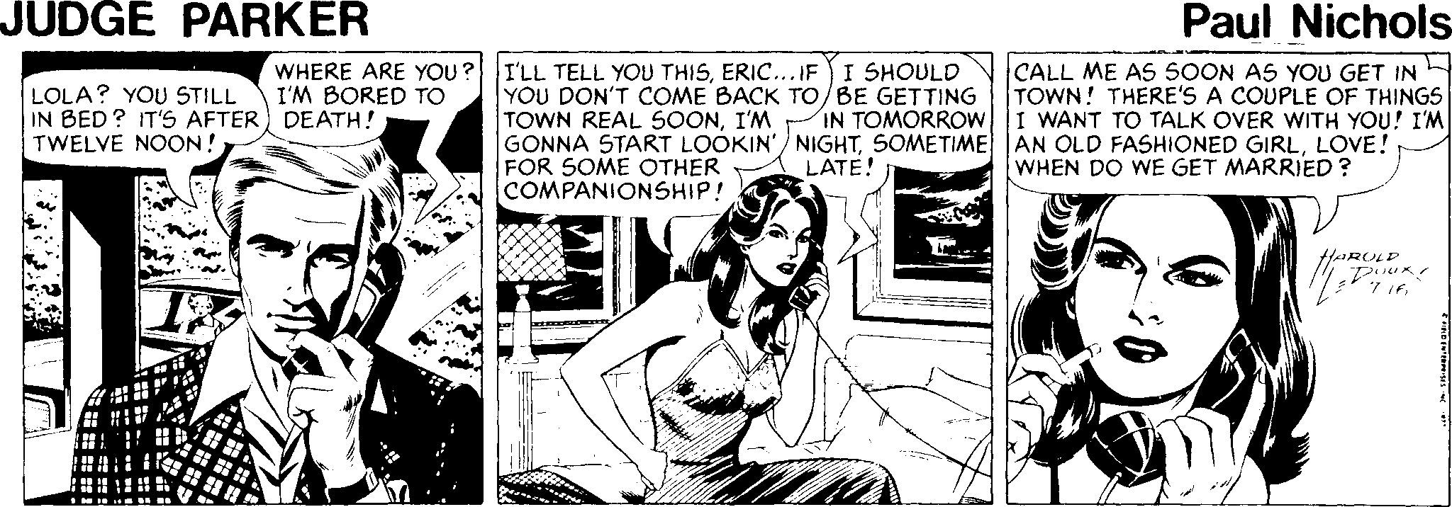 Illustration OCR: JUDGE PARKER Paul Nichols- LOLA? YOU STILL IN BED? IT'S AFTER) DEATH! TWELVE NOON! WHERE ARE YOU ?I'LL TELL YOU THISERIC... IF I SHOULD I'M BORED TO YOU DON'T COME BACK TO/BE GETTING TOWN REAL SOONI'M GONNA START LOOKIN'/ NIGHTLOVE! FOR SOME OTHER COMPANIONSHIP! CALL ME AS SOON AS YOU GET IN TOWN! THERE'S A COUPLE OF THINGS I WANT TO TALK OVER WITH YOU! I'M IN TOMORROW LATE! WHEN DO WE GET MARRIED ? HAROLD JUDGE PARKER Paul Nichols- LOLA? YOU STILL IN BED? IT'S AFTER) DEATH! TWELVE NOON! WHERE ARE YOU ?I'LL TELL YOU THISERIC... IF I SHOULD I'M BORED TO YOU DON'T COME BACK TO/BE GETTING TOWN REAL SOONI'M GONNA START LOOKIN'/ NIGHTSOMETIME AN OLD FASHIONED GIRLLOVE! FOR SOME OTHER COMPANIONSHIP! CALL ME AS SOON AS YOU GET IN TOWN! THERE'S A COUPLE OF THINGS I WANT TO TALK OVER WITH YOU! I'M IN TOMORROW LATE! WHEN DO WE GET MARRIED ? HAROLD