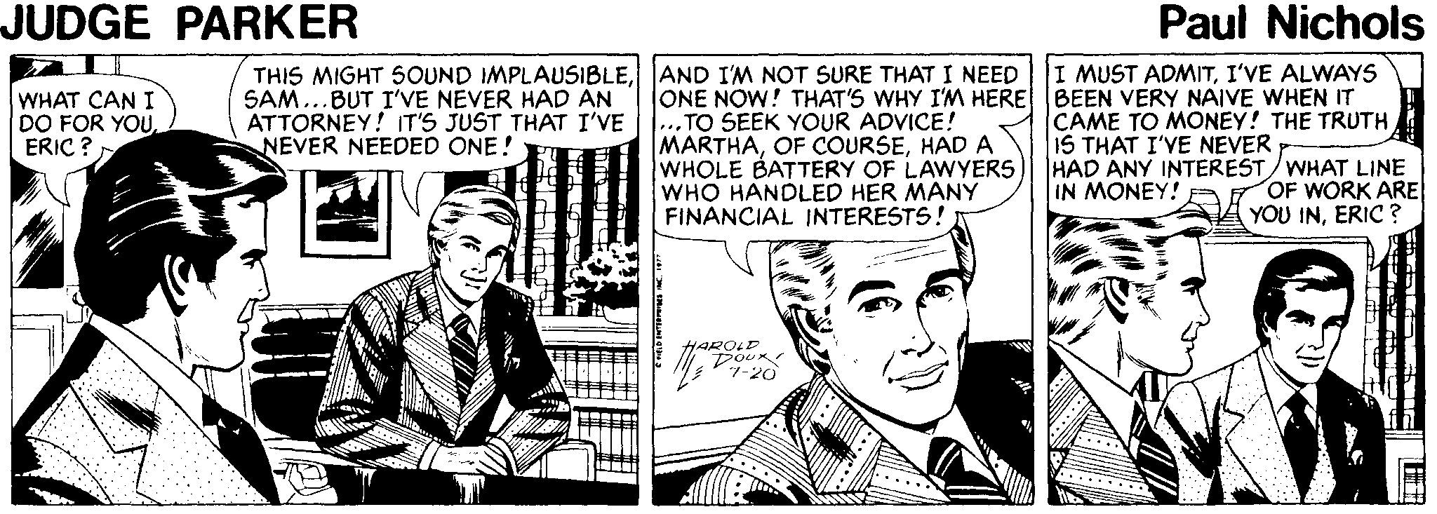 People OCR: JUDGE PARKER Paul Nichols THIS MIGHT 5OUND IMPLAUSIBLEAND I'M NOT SURE THAT I NEED ONE NOW! THAT'S WHY I'M HERE ...TO SEEK YOUR ADVICE! MARTHAHAD A WHOLE BATTERY OF LAWYERS WHO HANDLED HER MANY FINANCIAL INTERESTS! I MUST ADMITI'VE ALWAYS BEEN VERY NAIVE WHEN IT CAME TO MONEY! THE TRUTH IS THAT I'VE NEVER HAD ANY INTEREST/WHAT LINE IN MONEY! WHAT CAN I DO FOR YOUERIC ? SAM...BUT I'VE NEVER HAD AN ATTORNEY! IT'S JUST THAT I'VE NEVER NEEDED ONE! OF WORK ARE A YOU INERIC ? HAROLD JUDGE PARKER Paul Nichols THIS MIGHT 5OUND IMPLAUSIBLEAND I'M NOT SURE THAT I NEED ONE NOW! THAT'S WHY I'M HERE ...TO SEEK YOUR ADVICE! MARTHAOF COURSEHAD A WHOLE BATTERY OF LAWYERS WHO HANDLED HER MANY FINANCIAL INTERESTS! I MUST ADMITI'VE ALWAYS BEEN VERY NAIVE WHEN IT CAME TO MONEY! THE TRUTH IS THAT I'VE NEVER HAD ANY INTEREST/WHAT LINE IN MONEY! WHAT CAN I DO FOR YOUERIC ? SAM...BUT I'VE NEVER HAD AN ATTORNEY! IT'S JUST THAT I'VE NEVER NEEDED ONE! OF WORK ARE A YOU INERIC ? HAROLD